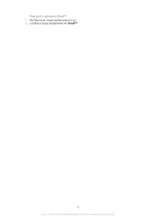 Para abrir o aplicativo Gmail™
1 Na Tela inicial, toque rapidamente em .
2 Localize e toque rapidamente em Gmail™ .
56
Esta é a versão on-line desta publicação. © Imprima-a apenas para uso pessoal.
 