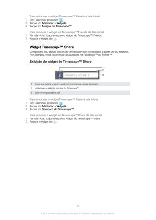 Para adicionar o widget Timescape™ Friends à tela Inicial
1 Em Tela inicial, pressione .
2 Toque em Adicionar > Widgets.
3 Toque em Amigos do Timescape™.
Para remover o widget do Timescape™ Friends da tela inicial
1 Na tela inicial, toque e segure o widget do Timescape™ Friends.
2 Arraste o widget até .
Widget Timescape™ Share
Compartilhe seu status através de um dos serviços conectados a partir de seu telefone.
Por exemplo, você pode enviar atualizações no Facebook™ ou Twitter™
Exibição do widget do Timescape™ Share
1
2
3
1 Ícone que mostra o serviço usado no momento para enviar postagens
2 Atalho para a exibição principal do Timescape™
3 Edite novas postagens aqui
Para adicionar o widget Timescape™ Share à tela Inicial
1 Em Tela inicial, pressione .
2 Toque em Adicionar > Widgets.
3 Toque em Compart. do Timescape™.
Para remover o widget do Timescape™ Share da tela inicial
1 Na tela inicial, toque e segure o widget do Timescape™ Share.
2 Arraste o widget até .
62
Esta é a versão on-line desta publicação. © Imprima-a apenas para uso pessoal.
 
