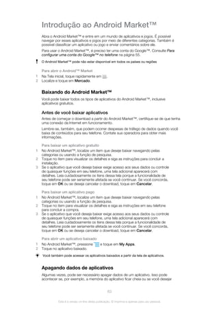 Introdução ao Android Market™
Abra o Android Market™ e entre em um mundo de aplicativos e jogos. É possível
navegar por esses aplicativos e jogos por meio de diferentes categorias. Também é
possível classificar um aplicativo ou jogo e enviar comentários sobre ele.
Para usar o Android Market™, é preciso ter uma conta do Google™. Consulte Para
configurar uma conta do Google™ no telefone na página 55.
O Android Market™ pode não estar disponível em todos os países ou regiões
Para abrir o Android™ Market
1 Na Tela inicial, toque rapidamente em .
2 Localize e toque em Mercado.
Baixando do Android Market™
Você pode baixar todos os tipos de aplicativos do Android Market™, inclusive
aplicativos gratuitos.
Antes de você baixar aplicativos
Antes de começar o download a partir do Android Market™, certifique-se de que tenha
uma conexão da Internet em funcionamento.
Lembre-se, também, que podem ocorrer despesas de tráfego de dados quando você
baixa de conteúdos para seu telefone. Contate sua operadora para obter mais
informações.
Para baixar um aplicativo gratuito
1 No Android Market™, localize um item que deseje baixar navegando pelas
categorias ou usando a função de pesquisa.
2 Toque no item para visualizar os detalhes e siga as instruções para concluir a
instalação.
3 Se o aplicativo que você deseja baixar exige acesso aos seus dados ou controle
de quaisquer funções em seu telefone, uma tela adicional aparecerá com
detalhes. Leia cuidadosamente os itens dessa tela porque a funcionalidade de
seu telefone pode ser seriamente afetada se você continuar. Se você concorda,
toque em OK ou se deseja cancelar o download, toque em Cancelar.
Para baixar um aplicativo pago
1 No Android Market™, localize um item que deseje baixar navegando pelas
categorias ou usando a função de pesquisa.
2 Toque no item para visualizar os detalhes e siga as instruções em seu telefone
para concluir a compra.
3 Se o aplicativo que você deseja baixar exige acesso aos seus dados ou controle
de quaisquer funções em seu telefone, uma tela adicional aparecerá com
detalhes. Leia cuidadosamente os itens dessa tela porque a funcionalidade de
seu telefone pode ser seriamente afetada se você continuar. Se você concorda,
toque em OK ou se deseja cancelar o download, toque em Cancelar.
Para abrir um aplicativo baixado
1 No Android Market™, pressione e toque em My Apps.
2 Toque no aplicativo baixado.
Você também pode acessar os aplicativos baixados a partir da tela de aplicativos.
Apagando dados de aplicativos
Algumas vezes, pode ser necessário apagar dados de um aplicativo. Isso pode
acontecer se, por exemplo, a memória do aplicativo ficar cheia ou se você desejar
63
Esta é a versão on-line desta publicação. © Imprima-a apenas para uso pessoal.
 