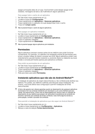 apagar pontuações altas de um jogo. Você também pode desejar apagar email
recebido, mensagens de texto e de multimídia em alguns aplicativos.
Para apagar todo o cache de um aplicativo
1 Na Tela inicial, toque rapidamente em .
2 Localize e toque em Configurações.
3 Toque rapidamente em Aplicativos > Gerenciar aplicativos.
4 Toque rapidamente no aplicativo do qual deseja limpar todo o cache.
5 Toque em Limpar cache.
Não é possível limpar o cache de alguns aplicativos.
Para apagar um aplicativo instalado
1 Na Tela inicial, toque rapidamente em .
2 Localize e toque rapidamente em Configurações.
3 Toque rapidamente em Aplicativos > Gerenciar aplicativos.
4 Toque no aplicativo desejado.
5 Toque rapidamente em Desinstalar.
Não é possível apagar alguns aplicativos pré-instalados.
Permissões
Alguns aplicativos precisam acessar partes de seu telefone para poder funcionar
corretamente. Por exemplo, um aplicativo de navegação precisa de permissões para
enviar e receber tráfego de dados e acessar seu local. Alguns aplicativos podem usar
indevidamente suas permissões roubando ou excluindo dados ou relatando seu local.
Instale e conceda permissões apenas para aplicativos confiáveis.
Para exibir as permissões de um aplicativo
1 Na Tela inicial, toque rapidamente em .
2 Localize e toque rapidamente em Configurações.
3 Toque rapidamente em Aplicativos > Gerenciar aplicativos.
4 Toque no aplicativo desejado.
5 Role para baixo para exibir Permissões.
Instalando aplicativos que não são do Android Market™
A instalação de aplicativos de origem desconhecida ou não confiável pode danificar seu
telefone. Por padrão, seu telefone é definido para bloquear essas instalações. No
entanto, você pode alterar essa configuração e permitir instalações de fontes
desconhecidas.
A Sony não garante nem oferece garantias quanto ao desempenho de quaisquer aplicativos
de terceiros nem de conteúdo transferido por download ou por outra interface para seu
celular. Da mesma forma, a Sony não se responsabiliza por nenhum dano ou redução de
desempenho de seu telefone que possam ser atribuídos à transferência de conteúdo de
terceiros. Somente use conteúdo de fontes confiáveis. Caso tenha alguma dúvida ou
preocupação, contate o provedor de conteúdo.
Para permitir a instalação de aplicativos que não sejam do Android Market™
1 Na Tela inicial, toque rapidamente em .
2 Localize e toque rapidamente em Configurações > Aplicativos.
3 Marque a caixa de seleção Fontes desconhecidas.
64
Esta é a versão on-line desta publicação. © Imprima-a apenas para uso pessoal.
 