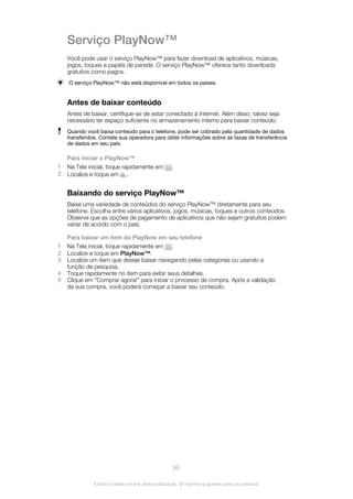 Serviço PlayNow™
Você pode usar o serviço PlayNow™ para fazer download de aplicativos, músicas,
jogos, toques e papéis de parede. O serviço PlayNow™ oferece tanto downloads
gratuitos como pagos.
O serviço PlayNow™ não está disponível em todos os países.
Antes de baixar conteúdo
Antes de baixar, certifique-se de estar conectado à Internet. Além disso, talvez seja
necessário ter espaço suficiente no armazenamento interno para baixar conteúdo.
Quando você baixa conteúdo para o telefone, pode ser cobrado pela quantidade de dados
transferidos. Contate sua operadora para obter informações sobre as taxas de transferência
de dados em seu país.
Para iniciar o PlayNow™
1 Na Tela inicial, toque rapidamente em .
2 Localize e toque em .
Baixando do serviço PlayNow™
Baixe uma variedade de conteúdos do serviço PlayNow™ diretamente para seu
telefone. Escolha entre vários aplicativos, jogos, músicas, toques e outros conteúdos.
Observe que as opções de pagamento de aplicativos que não sejam gratuitos podem
variar de acordo com o país.
Para baixar um item do PlayNow em seu telefone
1 Na Tela inicial, toque rapidamente em .
2 Localize e toque em PlayNow™.
3 Localize um item que deseje baixar navegando pelas categorias ou usando a
função de pesquisa.
4 Toque rapidamente no item para exibir seus detalhes.
5 Clique em "Comprar agora!" para iniciar o processo de compra. Após a validação
da sua compra, você poderá começar a baixar seu conteúdo.
65
Esta é a versão on-line desta publicação. © Imprima-a apenas para uso pessoal.
 
