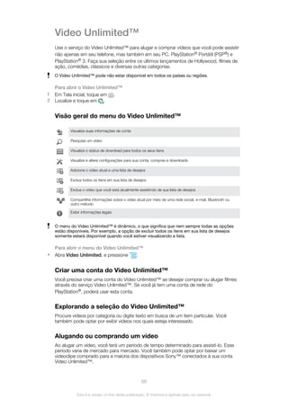 Video Unlimited™
Use o serviço do Video Unlimited™ para alugar e comprar vídeos que você pode assistir
não apenas em seu telefone, mas também em seu PC, PlayStation® Portátil (PSP®) e
PlayStation® 3. Faça sua seleção entre os últimos lançamentos de Hollywood, filmes de
ação, comédias, clássicos e diversas outras categorias.
O Video Unlimited™ pode não estar disponível em todos os países ou regiões.
Para abrir o Video Unlimited™
1 Em Tela inicial, toque em .
2 Localize e toque em .
Visão geral do menu do Video Unlimited™
Visualize suas informações de conta
Pesquise um vídeo
Visualize o status de download para todos os seus itens
Visualize e altere configurações para sua conta, compras e downloads
Adicione o vídeo atual a uma lista de desejos
Exclua todos os itens em sua lista de desejos
Exclua o vídeo que você está atualmente assistindo de sua lista de desejos
Compartilhe informações sobre o vídeo atual por meio de uma rede social, e-mail, Bluetooth ou
outro método
Exibir informações legais
O menu do Video Unlimited™ é dinâmico, o que significa que nem sempre todas as opções
estão disponíveis. Por exemplo, a opção de excluir todos os itens em sua lista de desejos
somente estará disponível quando você estiver visualizando a lista.
Para abrir o menu do Video Unlimited™
• Abra Video Unlimited, e pressione .
Criar uma conta do Video Unlimited™
Você precisa criar uma conta do Video Unlimited™ se desejar comprar ou alugar filmes
através do serviço Video Unlimited™. Se você já tem uma conta de rede do
PlayStation®, poderá usar esta conta.
Explorando a seleção do Video Unlimited™
Procure vídeos por categoria ou digite texto em busca de um item particular. Você
também pode optar por exibir vídeos nos quais esteja interessado.
Alugando ou comprando um vídeo
Ao alugar um vídeo, você terá um período de tempo determinado para assisti-lo. Esse
período varia de mercado para mercado. Você também pode optar por baixar um
videoclipe comprado para a maioria dos dispositivos Sony™ conectados à sua conta
Video Unlimited™.
66
Esta é a versão on-line desta publicação. © Imprima-a apenas para uso pessoal.
 
