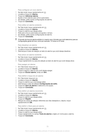 Para configurar um novo alarme
1 Na tela inicial, toque rapidamente em .
2 Localize e toque em Alarme.
3 Toque em Adicionar alarme.
4 Ajuste a hora rolando para cima e para baixo.
5 Se desejar, edite outras configurações de alarme.
6 Toque em Concluído.
Para editar um alarme existente
1 Na Tela inicial, toque rapidamente em .
2 Localize e toque em Alarme.
3 Toque no alarme que deseja editar.
4 Role para cima ou para baixo pra ajustar o tempo.
5 Se desejar, edite outras configurações de alarme.
6 Toque em Concluído.
O formato de hora do alarme exibido é o mesmo que o formato que você selecionou para as
configurações gerais de hora, como por exemplo, 12 horas ou 24 horas.
Para desativar um alarme
1 Na Tela inicial, toque rapidamente em .
2 Localize e toque em Alarme.
3 Desmarque a caixa de seleção ao lado do alarme que você deseja desativar.
Para ativar um alarme existente
1 Na Tela inicial, toque rapidamente em .
2 Localize e toque em Alarme.
3 Toque rapidamente na caixa de seleção ao lado do alarme que você deseja ativar.
Para apagar um alarme
1 Em Tela inicial, toque em .
2 Localize e toque em Alarme.
3 Toque e segure o alarme que você deseja apagar.
4 Toque em Excluir alarme, então em Sim.
Para definir o toque de um alarme
1 Em Tela inicial, toque em .
2 Localize e toque em Alarme.
3 Toque no alarme que você deseja editar.
4 Desmarque a caixa de seleção Configurações de estilo.
5 Toque em Som do alarme e selecione uma opção.
6 Toque em Concluído.
Para definir um alarme recorrente
1 Na Tela inicial, toque rapidamente em .
2 Localize e toque em Alarme.
3 Toque no alarme que deseja editar.
4 Toque em Repetir.
5 Marque as caixas de seleção referentes aos dias desejados e, depois, toque
rapidamente em OK.
Para definir o título para um alarme
1 Na Tela inicial, toque rapidamente em .
2 Localize e toque em Alarme.
3 Toque no alarme que deseja editar.
4 Toque rapidamente no campo Texto do alarme e digite um nome para o alarme.
5 Toque em Concluído.
70
Esta é a versão on-line desta publicação. © Imprima-a apenas para uso pessoal.
 