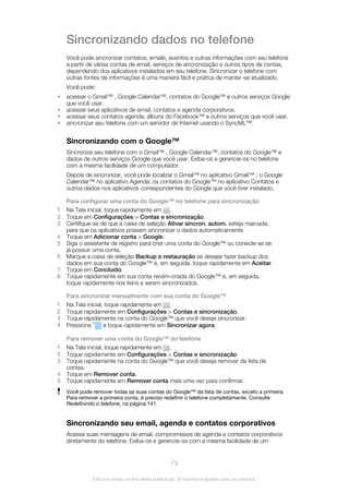 Sincronizando dados no telefone
Você pode sincronizar contatos, emails, eventos e outras informações com seu telefone
a partir de várias contas de email, serviços de sincronização e outros tipos de contas,
dependendo dos aplicativos instalados em seu telefone. Sincronizar o telefone com
outras fontes de informações é uma maneira fácil e prática de manter-se atualizado.
Você pode:
• acessar o Gmail™ , Google Calendar™, contatos do Google™ e outros serviços Google
que você usar.
• acessar seus aplicativos de email, contatos e agenda corporativos.
• acessar seus contatos agenda, álbuns do Facebook™ e outros serviços que você usar.
• sincronizar seu telefone com um servidor de Internet usando o SyncML™.
Sincronizando com o Google™
Sincronize seu telefone com o Gmail™ , Google Calendar™, contatos do Google™ e
dados de outros serviços Google que você usar. Exiba-os e gerencie-os no telefone
com a mesma facilidade de um computador.
Depois de sincronizar, você pode localizar o Gmail™ no aplicativo Gmail™ ; o Google
Calendar™ no aplicativo Agenda; os contatos do Google™ no aplicativo Contatos e
outros dados nos aplicativos correspondentes do Google que você tiver instalado.
Para configurar uma conta do Google™ no telefone para sincronização
1 Na Tela inicial, toque rapidamente em .
2 Toque em Configurações > Contas e sincronização.
3 Certifique-se de que a caixa de seleção Ativar sincron. autom. esteja marcada,
para que os aplicativos possam sincronizar o dados automaticamente.
4 Toque em Adicionar conta > Google.
5 Siga o assistente de registro para criar uma conta do Google™ ou conecte-se se
já possuir uma conta.
6 Marque a caixa de seleção Backup e restauração se desejar fazer backup dos
dados em sua conta do Google™ e, em seguida, toque rapidamente em Aceitar.
7 Toque em Concluído.
8 Toque rapidamente em sua conta recém-criada do Google™ e, em seguida,
toque rapidamente nos itens a serem sincronizados.
Para sincronizar manualmente com sua conta do Google™
1 Na Tela inicial, toque rapidamente em .
2 Toque rapidamente em Configurações > Contas e sincronização.
3 Toque rapidamente na conta do Google™ que você deseja sincronizar.
4 Pressione e toque rapidamente em Sincronizar agora.
Para remover uma conta do Google™ do telefone
1 Na Tela inicial, toque rapidamente em .
2 Toque rapidamente em Configurações > Contas e sincronização.
3 Toque rapidamente na conta do Google™ que você deseja remover da lista de
contas.
4 Toque em Remover conta.
5 Toque rapidamente em Remover conta mais uma vez para confirmar.
Você pode remover todas as suas contas do Google™ da lista de contas, exceto a primeira.
Para remover a primeira conta, é preciso redefinir o telefone completamente. Consulte
Redefinindo o telefone, na página 141.
Sincronizando seu email, agenda e contatos corporativos
Acesse suas mensagens de email, compromissos de agenda e contatos corporativos
diretamente do telefone. Exiba-os e gerencie-os com a mesma facilidade de um
73
Esta é a versão on-line desta publicação. © Imprima-a apenas para uso pessoal.
 
