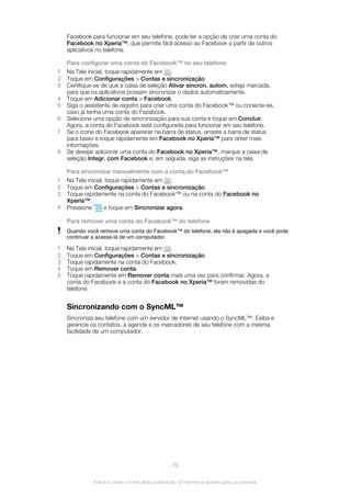 Facebook para funcionar em seu telefone, pode ter a opção de criar uma conta do
Facebook no Xperia™, que permite fácil acesso ao Facebook a partir de outros
aplicativos no telefone.
Para configurar uma conta do Facebook™ no seu telefone
1 Na Tela inicial, toque rapidamente em .
2 Toque em Configurações > Contas e sincronização.
3 Certifique-se de que a caixa de seleção Ativar sincron. autom. esteja marcada,
para que os aplicativos possam sincronizar o dados automaticamente.
4 Toque em Adicionar conta > Facebook.
5 Siga o assistente de registro para criar uma conta do Facebook™ ou conecte-se,
caso já tenha uma conta do Facebook.
6 Selecione uma opção de sincronização para sua conta e toque em Concluir.
Agora, a conta do Facebook está configurada para funcionar em seu telefone.
7 Se o ícone do Facebook aparecer na barra de status, arraste a barra de status
para baixo e toque rapidamente em Facebook no Xperia™ para obter mais
informações.
8 Se desejar adicionar uma conta do Facebook no Xperia™, marque a caixa de
seleção Integr. com Facebook e, em seguida, siga as instruções na tela.
Para sincronizar manualmente com a conta do Facebook™
1 Na Tela inicial, toque rapidamente em .
2 Toque em Configurações > Contas e sincronização.
3 Toque rapidamente na conta do Facebook™ ou na conta do Facebook no
Xperia™.
4 Pressione e toque em Sincronizar agora.
Para remover uma conta do Facebook™ do telefone
Quando você remove uma conta do Facebook™ do telefone, ela não é apagada e você pode
continuar a acessá-la de um computador.
1 Na Tela inicial, toque rapidamente em .
2 Toque em Configurações > Contas e sincronização.
3 Toque rapidamente na conta do Facebook.
4 Toque em Remover conta.
5 Toque rapidamente em Remover conta mais uma vez para confirmar. Agora, a
conta do Facebook e a conta do Facebook no Xperia™ foram removidas do
telefone.
Sincronizando com o SyncML™
Sincronize seu telefone com um servidor de Internet usando o SyncML™. Exiba e
gerencie os contatos, a agenda e os marcadores de seu telefone com a mesma
facilidade de um computador.
75
Esta é a versão on-line desta publicação. © Imprima-a apenas para uso pessoal.
 