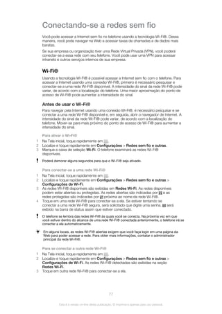 Conectando-se a redes sem fio
Você pode acessar a Internet sem fio no telefone usando a tecnologia Wi-Fi®. Dessa
maneira, você pode navegar na Web e acessar taxas de chamadas e de dados mais
baratas.
Se sua empresa ou organização tiver uma Rede Virtual Privada (VPN), você poderá
conectar-se a essa rede com seu telefone. Você pode usar uma VPN para acessar
intranets e outros serviços internos de sua empresa.
Wi-Fi®
Usando a tecnologia Wi-Fi® é possível acessar a Internet sem fio com o telefone. Para
acessar a Internet usando uma conexão Wi-Fi®, primeiro é necessário pesquisar e
conectar-se a uma rede Wi-Fi® disponível. A intensidade do sinal da rede Wi-Fi® pode
variar, de acordo com a localização do telefone. Uma maior aproximação do ponto de
acesso de Wi-Fi® pode aumentar a intensidade do sinal.
Antes de usar o Wi-Fi®
Para navegar pela Internet usando uma conexão Wi-Fi®, é necessário pesquisar e se
conectar a uma rede Wi-Fi® disponível e, em seguida, abrir o navegador de Internet. A
intensidade do sinal da rede Wi-Fi® pode variar, de acordo com a localização do
telefone. Mover-se para mais próximo do ponto de acesso de Wi-Fi® para aumentar a
intensidade do sinal.
Para ativar o Wi-Fi®
1 Na Tela inicial, toque rapidamente em .
2 Localize e toque rapidamente em Configurações > Redes sem fio e outras.
3 Marque a caixa de seleção Wi-Fi. O telefone examinará as redes Wi-Fi®
disponíveis.
Poderá demorar alguns segundos para que o Wi-Fi® seja ativado.
Para conectar-se a uma rede Wi-Fi®
1 Na Tela inicial, toque rapidamente em .
2 Localize e toque rapidamente em Configurações > Redes sem fio e outras >
Configurações de Wi-Fi.
3 As redes Wi-Fi® disponíveis são exibidas em Redes Wi-Fi. As redes disponíveis
podem estar abertas ou protegidas. As redes abertas são indicadas por e as
redes protegidas são indicadas por próxima ao nome da rede Wi-Fi®.
4 Toque em uma rede Wi-Fi® para conectar-se a ela. Se estiver tentando se
conectar a uma rede Wi-Fi® segura, será solicitado que digite uma senha. será
exibido na barra de status assim que estiver conectado.
O telefone se lembra das redes Wi-Fi® às quais você se conecta. Na próxima vez em que
você estiver dentro do alcance de uma rede Wi-Fi® conectada anteriormente, o telefone irá se
conectar a ela automaticamente.
Em alguns locais, as redes Wi-Fi® abertas exigem que você faça login em uma página da
Web para poder acessar a rede. Para obter mais informações, contatar o administrador
principal da rede Wi-Fi®.
Para se conectar a outra rede Wi-Fi®
1 Na Tela inicial, toque rapidamente em .
2 Localize e toque rapidamente em Configurações > Redes sem fio e outras >
Configurações de Wi-Fi. As redes Wi-Fi® detectadas são exibidas na seção
Redes Wi-Fi.
3 Toque em outra rede Wi-Fi® para conectar-se a ela.
77
Esta é a versão on-line desta publicação. © Imprima-a apenas para uso pessoal.
 