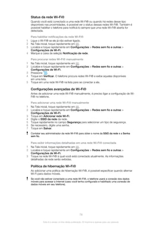 Status da rede Wi-Fi®
Quando você está conectado a uma rede Wi-Fi® ou quando há redes desse tipo
disponíveis nas proximidades, é possível ver o status dessas redes Wi-Fi®. Também é
possível habilitar o telefone para notificá-lo sempre que uma rede Wi-Fi® aberta for
detectada.
Para habilitar notificações da rede Wi-Fi®
1 Ligue o Wi-Fi® se ele já não estiver ligado.
2 Na Tela inicial, toque rapidamente em .
3 Localize e toque rapidamente em Configurações > Redes sem fio e outras >
Configurações de Wi-Fi.
4 Marque a caixa de seleção Notificação de rede.
Para procurar redes Wi-Fi® manualmente
1 Na Tela inicial, toque rapidamente em .
2 Localize e toque rapidamente em Configurações > Redes sem fio e outras >
Configurações de Wi-Fi.
3 Pressione .
4 Toque em Verificar. O telefone procura redes Wi-Fi® e exibe aquelas disponíveis
em uma lista.
5 Toque em uma rede Wi-Fi® na lista para se conectar a ela.
Configurações avançadas de Wi-Fi®
Antes de adicionar uma rede Wi-Fi® manualmente, é preciso ligar a configuração de Wi-
Fi® no telefone.
Para adicionar uma rede Wi-Fi® manualmente
1 Na Tela inicial, toque rapidamente em .
2 Localize e toque rapidamente em Configurações > Redes sem fio e outras >
Configurações de Wi-Fi.
3 Toque em Adicionar rede Wi-Fi.
4 Digite o SSID da rede da rede.
5 Toque rapidamente no campo Segurança para selecionar um tipo de segurança.
6 Se necessário, digite uma senha.
7 Toque em Salvar.
Contatar seu administrador da rede Wi-Fi® para obter o nome da SSID da rede e a Senha
sem fio.
Para exibir informações detalhadas em uma rede Wi-Fi® conectada
1 Na Tela inicial, toque rapidamente em .
2 Localize e toque rapidamente em Configurações > Redes sem fio e outras >
Configurações de Wi-Fi.
3 Toque na rede Wi-Fi® à qual você está conectado atualmente. As informações
detalhadas de rede serão exibidas.
Política de hibernação Wi-Fi®
Ao adicionar uma política de hibernação Wi-Fi®, é possível especificar quando alternar
Wi-Fi para dados móveis.
Se você não estiver conectado a uma rede Wi-Fi®, o telefone usará a conexão dos dados
móveis para acessar a Internet (caso você tenha configurado e habilitado uma conexão de
dados móveis em seu telefone).
78
Esta é a versão on-line desta publicação. © Imprima-a apenas para uso pessoal.
 