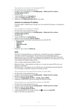 Para adicionar uma política de hibernação Wi-Fi®
1 Na Tela inicial, toque rapidamente em .
2 Localize e toque rapidamente em Configurações > Redes sem fio e outras >
Configurações de Wi-Fi.
3 Pressione .
4 Toque rapidamente em Avançado .
5 Toque em Política de inativ. Wi-Fi.
6 Selecione uma Política de inativ. Wi-Fi a ser usada.
Usando um endereço IP estático
É possível definir o telefone para conexão com uma rede Wi-Fi® usando um endereço IP
estático.
Para configurar um endereço IP estático
1 Na Tela inicial, toque rapidamente em .
2 Localize e toque rapidamente em Configurações > Redes sem fio e outras >
Configurações de Wi-Fi.
3 Pressione .
4 Toque rapidamente em Avançado .
5 Marque a caixa de seleção Usar IP estático.
6 Toque e insira as informações necessárias para sua rede Wi-Fi®:
• Endereço IP
• Gateway
• Máscara de rede
• DNS 1
• DNS 2
7 Pressione e toque em Salvar .
WPS
WPS (Wi-Fi Protected Setup) é um padrão de computação que ajuda a estabelecer
conexões de rede sem fio seguras. Se você tiver pouco conhecimento sobre a
segurança sem fio, o WPS facilita a configuração da criptografia WPA (Wi-Fi Protected
Access) para proteger sua rede. Você também pode adicionar novos dispositivos a uma
rede existente sem digitar longas senhas.
Use um destes métodos para habilitar o WPS:
• Método de botão – basta apertar um botão em um ponto de acesso WPS como, por
exemplo, um roteador.
• Método de PIN – seu telefone cria um PIN (Número de identificação pessoal) aleatório,
que você digita no dispositivo de ponto de acesso da rede.
Para conectar-se a uma rede Wi-Fi® usando um botão WPS
1 Na Tela inicial, toque rapidamente em .
2 Localize e toque rapidamente em Configurações > Redes sem fio e outras.
3 Marque a caixa de seleção Wi-Fi.
4 Toque em Configurações de Wi-Fi > Config. autom. (WPS).
5 Pressione o botão WPS no ponto de acesso em até dois minutos.
Para conectar-se a uma rede Wi-Fi® usando um PIN WPS
1 Na Tela inicial, toque rapidamente em .
2 Localize e toque rapidamente em Configurações > Redes sem fio e outras.
3 Marque a caixa de seleção Wi-Fi.
4 Toque em Configurações de Wi-Fi.
5 Toque rapidamente em uma rede indicada por e selecione Usar PIN.
6 Siga as instruções que aparecerem.
79
Esta é a versão on-line desta publicação. © Imprima-a apenas para uso pessoal.
 