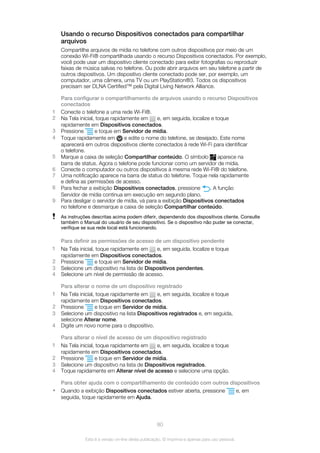 Usando o recurso Dispositivos conectados para compartilhar
arquivos
Compartilhe arquivos de mídia no telefone com outros dispositivos por meio de um
conexão Wi-Fi® compartilhada usando o recurso Dispositivos conectados. Por exemplo,
você pode usar um dispositivo cliente conectado para exibir fotografias ou reproduzir
faixas de música salvas no telefone. Ou pode abrir arquivos em seu telefone a partir de
outros dispositivos. Um dispositivo cliente conectado pode ser, por exemplo, um
computador, uma câmera, uma TV ou um PlayStation®3. Todos os dispositivos
precisam ser DLNA Certified™ pela Digital Living Network Alliance.
Para configurar o compartilhamento de arquivos usando o recurso Dispositivos
conectados
1 Conecte o telefone a uma rede Wi-Fi®.
2 Na Tela inicial, toque rapidamente em e, em seguida, localize e toque
rapidamente em Dispositivos conectados.
3 Pressione e toque em Servidor de mídia.
4 Toque rapidamente em e edite o nome do telefone, se desejado. Este nome
aparecerá em outros dispositivos cliente conectados à rede Wi-Fi para identificar
o telefone.
5 Marque a caixa de seleção Compartilhar conteúdo. O símbolo aparece na
barra de status. Agora o telefone pode funcionar como um servidor de mídia.
6 Conecte o computador ou outros dispositivos à mesma rede Wi-Fi® do telefone.
7 Uma notificação aparece na barra de status do telefone. Toque nela rapidamente
e defina as permissões de acesso.
8 Para fechar a exibição Dispositivos conectados, pressione . A função
Servidor de mídia continua em execução em segundo plano.
9 Para desligar o servidor de mídia, vá para a exibição Dispositivos conectados
no telefone e desmarque a caixa de seleção Compartilhar conteúdo.
As instruções descritas acima podem diferir, dependendo dos dispositivos cliente. Consulte
também o Manual do usuário de seu dispositivo. Se o dispositivo não puder se conectar,
verifique se sua rede local está funcionando.
Para definir as permissões de acesso de um dispositivo pendente
1 Na Tela inicial, toque rapidamente em e, em seguida, localize e toque
rapidamente em Dispositivos conectados.
2 Pressione e toque em Servidor de mídia.
3 Selecione um dispositivo na lista de Dispositivos pendentes.
4 Selecione um nível de permissão de acesso.
Para alterar o nome de um dispositivo registrado
1 Na Tela inicial, toque rapidamente em e, em seguida, localize e toque
rapidamente em Dispositivos conectados.
2 Pressione e toque em Servidor de mídia.
3 Selecione um dispositivo na lista Dispositivos registrados e, em seguida,
selecione Alterar nome.
4 Digite um novo nome para o dispositivo.
Para alterar o nível de acesso de um dispositivo registrado
1 Na Tela inicial, toque rapidamente em e, em seguida, localize e toque
rapidamente em Dispositivos conectados.
2 Pressione e toque em Servidor de mídia.
3 Selecione um dispositivo na lista de Dispositivos registrados.
4 Toque rapidamente em Alterar nível de acesso e selecione uma opção.
Para obter ajuda com o compartilhamento de conteúdo com outros dispositivos
• Quando a exibição Dispositivos conectados estiver aberta, pressione e, em
seguida, toque rapidamente em Ajuda.
80
Esta é a versão on-line desta publicação. © Imprima-a apenas para uso pessoal.
 