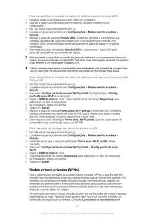 Para compartilhar a conexão de dados do telefone usando um cabo USB
1 Desative todas as conexões por cabo USB com o telefone.
2 Usando o cabo USB fornecido com o telefone, conecte o telefone a um
computador.
3 Na Tela inicial, toque rapidamente em .
4 Localize e toque rapidamente em Configurações > Redes sem fio e outras >
Vínculo.
5 Marque a caixa de seleção Vínculo USB. O telefone começa a compartilhar sua
conexão de dados de rede para celular com o computador por meio de uma
conexão USB. Uma notificação contínua aparece na barra de status e no painel
Notificação.
6 Desmarque a caixa de seleção Vínculo USB ou desconecte o cabo USB para
parar de compartilhar sua conexão de dados.
Não é possível compartilhar a conexão de dados do telefone e o armazenamento interno ao
mesmo tempo por meio de um cabo USB. Para obter mais informações, consulte Conectando
o seu telefone a um computador na página 124.
Talvez você precise preparar o computador para estabelecer uma conexão de rede por meio
de um cabo USB. Vá para android.com/tether para obter as informações mais atuais.
Para compartilhar a conexão de dados do telefone como um ponto de acesso Wi-
Fi® portátil
1 Na Tela inicial, toque rapidamente em .
2 Localize e toque rapidamente em Configurações > Redes sem fio e outras >
Vínculo.
3 Toque em Configs ponto de acesso Wi-Fi portátil (Configurações) > Config.
ponto de aces. Wi-Fi (Localização).
4 Digite o SSID da rede da rede. Toque rapidamente no campo Segurança para
selecionar um tipo de segurança.
5 Se necessário, digite uma senha.
6 Toque em Salvar.
7 Marque a caixa de seleção Ponto aces. Wi-Fi portát. (Redes sem fio). O telefone
começa a transmitir seu nome de rede Wi-Fi® (SSID). Agora você pode conectar
até oito computadores ou outros dispositivos a essa rede.
8 Desmarque a caixa de seleção Ponto aces. Wi-Fi portát. quando quiser parar de
compartilhar sua conexão de dados por Wi-Fi®.
Para renomear ou proteger seu ponto de acesso portátil
1 Na Tela inicial, toque rapidamente em .
2 Localize e toque rapidamente em Configurações > Redes sem fio e outras >
Vínculo.
3 Certifique-se de que a caixa de verificação Ponto aces. Wi-Fi portát. esteja
marcada.
4 Toque em Configs ponto de acesso Wi-Fi portátil > Config. ponto de aces.
Wi-Fi.
5 Digite o SSID da rede da rede.
6 Toque rapidamente no campo Segurança para selecionar um tipo de segurança.
7 Se necessário, digite uma senha.
8 Toque em Salvar.
Redes virtuais privadas (VPNs)
Use o telefone para conectar-se a redes virtuais privadas (VPNs), o que lhe permite
acessar recursos dentro de uma rede local protegida quando estiver fora da rede. Por
exemplo, as conexões com redes virtuais privadas normalmente são usadas por
empresas de grande porte e instituições educacionais para usuários que precisam
acessar intranets e outros serviços internos quando estão fora da rede interna, por
exemplo, quando estão em viagem.
As conexões com redes virtuais privadas podem ser configuradas de muitas maneiras,
dependendo da rede. Algumas redes podem exigir que você transfira e instale um
certificado de segurança no telefone. Consulte Conectando o seu telefone a um
82
Esta é a versão on-line desta publicação. © Imprima-a apenas para uso pessoal.
 