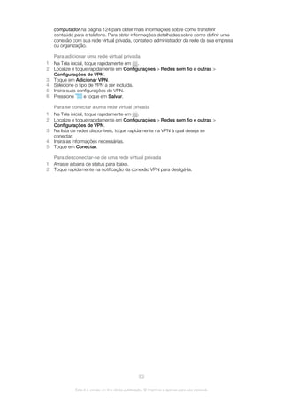 computador na página 124 para obter mais informações sobre como transferir
conteúdo para o telefone. Para obter informações detalhadas sobre como definir uma
conexão com sua rede virtual privada, contate o administrador da rede de sua empresa
ou organização.
Para adicionar uma rede virtual privada
1 Na Tela inicial, toque rapidamente em .
2 Localize e toque rapidamente em Configurações > Redes sem fio e outras >
Configurações de VPN.
3 Toque em Adicionar VPN.
4 Selecione o tipo de VPN a ser incluída.
5 Insira suas configurações de VPN.
6 Pressione e toque em Salvar.
Para se conectar a uma rede virtual privada
1 Na Tela inicial, toque rapidamente em .
2 Localize e toque rapidamente em Configurações > Redes sem fio e outras >
Configurações de VPN.
3 Na lista de redes disponíveis, toque rapidamente na VPN à qual deseja se
conectar.
4 Insira as informações necessárias.
5 Toque em Conectar.
Para desconectar-se de uma rede virtual privada
1 Arraste a barra de status para baixo.
2 Toque rapidamente na notificação da conexão VPN para desligá-la.
83
Esta é a versão on-line desta publicação. © Imprima-a apenas para uso pessoal.
 