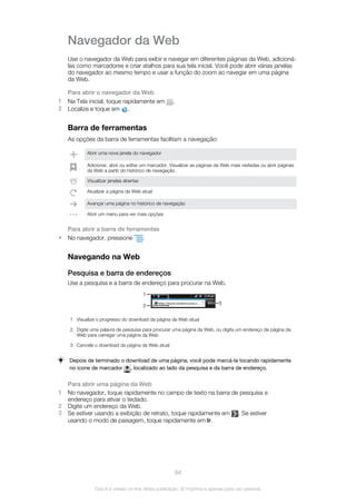 Navegador da Web
Use o navegador da Web para exibir e navegar em diferentes páginas da Web, adicioná-
las como marcadores e criar atalhos para sua tela inicial. Você pode abrir várias janelas
do navegador ao mesmo tempo e usar a função do zoom ao navegar em uma página
da Web.
Para abrir o navegador da Web
1 Na Tela inicial, toque rapidamente em .
2 Localize e toque em .
Barra de ferramentas
As opções da barra de ferramentas facilitam a navegação:
Abrir uma nova janela do navegador
Adicionar, abrir ou editar um marcador. Visualizar as páginas da Web mais visitadas ou abrir páginas
da Web a partir do histórico de navegação
Visualizar janelas abertas
Atualizar a página da Web atual
Avançar uma página no histórico de navegação
Abrir um menu para ver mais opções
Para abrir a barra de ferramentas
• No navegador, pressione .
Navegando na Web
Pesquisa e barra de endereços
Use a pesquisa e a barra de endereço para procurar na Web.
1
2
3
1 Visualize o progresso do download da página da Web atual
2 Digite uma palavra de pesquisa para procurar uma página da Web, ou digite um endereço de página da
Web para carregar uma página da Web
3 Cancele o download da página da Web atual
Depois de terminado o download de uma página, você pode marcá-la tocando rapidamente
no ícone de marcador , localizado ao lado da pesquisa e da barra de endereço.
Para abrir uma página da Web
1 No navegador, toque rapidamente no campo de texto na barra de pesquisa e
endereço para ativar o teclado.
2 Digite um endereço da Web.
3 Se estiver usando a exibição de retrato, toque rapidamente em . Se estiver
usando o modo de paisagem, toque rapidamente em Ir.
84
Esta é a versão on-line desta publicação. © Imprima-a apenas para uso pessoal.
 