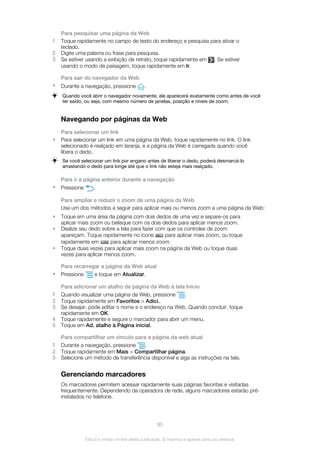 Para pesquisar uma página da Web
1 Toque rapidamente no campo de texto do endereço e pesquisa para ativar o
teclado.
2 Digite uma palavra ou frase para pesquisa.
3 Se estiver usando a exibição de retrato, toque rapidamente em . Se estiver
usando o modo de paisagem, toque rapidamente em Ir.
Para sair do navegador da Web
• Durante a navegação, pressione .
Quando você abrir o navegador novamente, ele aparecerá exatamente como antes de você
ter saído, ou seja, com mesmo número de janelas, posição e níveis de zoom.
Navegando por páginas da Web
Para selecionar um link
• Para selecionar um link em uma página da Web, toque rapidamente no link. O link
selecionado é realçado em laranja, e a página da Web é carregada quando você
libera o dedo.
Se você selecionar um link por engano antes de liberar o dedo, poderá desmarcá-lo
arrastando o dedo para longe até que o link não esteja mais realçado.
Para ir à página anterior durante a navegação
• Pressione .
Para ampliar e reduzir o zoom de uma página da Web
Use um dos métodos a seguir para aplicar mais ou menos zoom a uma página da Web:
• Toque em uma área da página com dois dedos de uma vez e separe-os para
aplicar mais zoom ou belisque com os dois dedos para aplicar menos zoom.
• Deslize seu dedo sobre a tela para fazer com que os controles de zoom
apareçam. Toque rapidamente no ícone para aplicar mais zoom, ou toque
rapidamente em para aplicar menos zoom.
• Toque duas vezes para aplicar mais zoom na página da Web ou toque duas
vezes para aplicar menos zoom.
Para recarregar a página da Web atual
• Pressione e toque em Atualizar.
Para adicionar um atalho de página da Web à tela Início
1 Quando visualizar uma página da Web, pressione .
2 Toque rapidamente em Favoritos > Adici..
3 Se desejar, pode editar o nome e o endereço na Web. Quando concluir, toque
rapidamente em OK.
4 Toque rapidamente e segure o marcador para abrir um menu.
5 Toque em Ad. atalho à Página inicial.
Para compartilhar um vínculo para a página da web atual
1 Durante a navegação, pressione .
2 Toque rapidamente em Mais > Compartilhar página.
3 Selecione um método de transferência disponível e siga as instruções na tela.
Gerenciando marcadores
Os marcadores permitem acessar rapidamente suas páginas favoritas e visitadas
frequentemente. Dependendo da operadora de rede, alguns marcadores estarão pré-
instalados no telefone.
85
Esta é a versão on-line desta publicação. © Imprima-a apenas para uso pessoal.
 