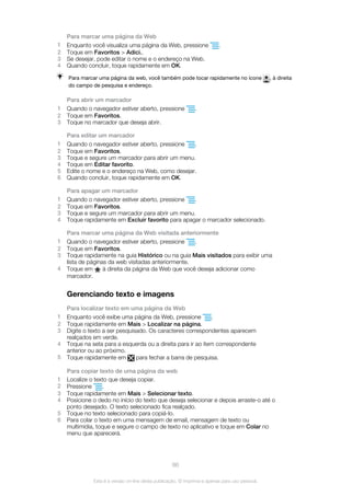 Para marcar uma página da Web
1 Enquanto você visualiza uma página da Web, pressione .
2 Toque em Favoritos > Adici..
3 Se desejar, pode editar o nome e o endereço na Web.
4 Quando concluir, toque rapidamente em OK.
Para marcar uma página da web, você também pode tocar rapidamente no ícone , à direita
do campo de pesquisa e endereço.
Para abrir um marcador
1 Quando o navegador estiver aberto, pressione .
2 Toque em Favoritos.
3 Toque no marcador que deseja abrir.
Para editar um marcador
1 Quando o navegador estiver aberto, pressione .
2 Toque em Favoritos.
3 Toque e segure um marcador para abrir um menu.
4 Toque em Editar favorito.
5 Edite o nome e o endereço na Web, como desejar.
6 Quando concluir, toque rapidamente em OK.
Para apagar um marcador
1 Quando o navegador estiver aberto, pressione .
2 Toque em Favoritos.
3 Toque e segure um marcador para abrir um menu.
4 Toque rapidamente em Excluir favorito para apagar o marcador selecionado.
Para marcar uma página da Web visitada anteriormente
1 Quando o navegador estiver aberto, pressione .
2 Toque em Favoritos.
3 Toque rapidamente na guia Histórico ou na guia Mais visitados para exibir uma
lista de páginas da web visitadas anteriormente.
4 Toque em à direita da página da Web que você deseja adicionar como
marcador.
Gerenciando texto e imagens
Para localizar texto em uma página da Web
1 Enquanto você exibe uma página da Web, pressione .
2 Toque rapidamente em Mais > Localizar na página.
3 Digite o texto a ser pesquisado. Os caracteres correspondentes aparecem
realçados em verde.
4 Toque na seta para a esquerda ou a direita para ir ao item correspondente
anterior ou ao próximo.
5 Toque rapidamente em para fechar a barra de pesquisa.
Para copiar texto de uma página da web
1 Localize o texto que deseja copiar.
2 Pressione .
3 Toque rapidamente em Mais > Selecionar texto.
4 Posicione o dedo no início do texto que deseja selecionar e depois arraste-o até o
ponto desejado. O texto selecionado fica realçado.
5 Toque no texto selecionado para copiá-lo.
6 Para colar o texto em uma mensagem de email, mensagem de texto ou
multimídia, toque e segure o campo de texto no aplicativo e toque em Colar no
menu que aparecerá.
86
Esta é a versão on-line desta publicação. © Imprima-a apenas para uso pessoal.
 