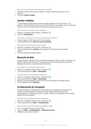 Para salvar uma imagem de uma página da Web
1 Na página da Web ativa, toque e segure a imagem desejada até que um menu
apareça.
2 Toque em Salvar imagem.
Janelas múltiplas
O seu navegador pode executar até oito janelas diferentes ao mesmo tempo. Por
exemplo, você pode fazer login no seu e-mail da Web em uma janela e ler as notícias de
hoje em outra. É possível mudar facilmente de uma janela para outra.
Para abrir uma nova janela do navegador
1 Quando o navegador estiver aberto, pressione .
2 Toque em Nova janela.
Para abrir um vínculo em uma nova janela do navegador
1 Toque e segure um link até que um menu apareça.
2 Toque rapidamente em Abrir em uma nova janela.
Para alternar entre janelas do navegador
1 Quando o navegador estiver aberto, pressione .
2 Toque rapidamente em Janelas para visualizar uma lista de todas as janelas
abertas.
3 Toque na janela que deseja acessar.
Baixando da Web
É possível baixar aplicativos e de conteúdo ao navegar na Web usando o navegador da
Web do telefone. Normalmente, você precisa tocar no link de download do arquivo
desejado para iniciar o download automaticamente.
Para exibir seus arquivos de download
1 Quando o navegador estiver aberto, pressione .
2 Toque rapidamente em Mais > Downloads.
Para cancelar um download em execução
1 Quando o navegador estiver aberto, pressione .
2 Toque rapidamente em Mais > Downloads.
3 Marque a caixa de seleção próxima ao arquivo de download que deseja excluir.
4 Toque rapidamente em Cancelar.
Configurações do navegador
É possível alterar as configurações e personalizar a visualização do navegador. Por
exemplo, é possível alterar o tamanho do texto exibido para atender às suas
necessidades, ou ainda limpar caches, cookies, histórico de navegação e outros dados
ligados aos sites visitados.
Para alterar as configurações do navegador
1 Quando o navegador estiver aberto, pressione .
2 Toque rapidamente em Mais > Configurações.
Para alterar o tamanho do texto nas páginas Web
1 Com o navegador aberto, pressione .
2 Toque em Mais > Configurações > Tamanho do texto.
3 Selecione um tamanho do texto.
87
Esta é a versão on-line desta publicação. © Imprima-a apenas para uso pessoal.
 