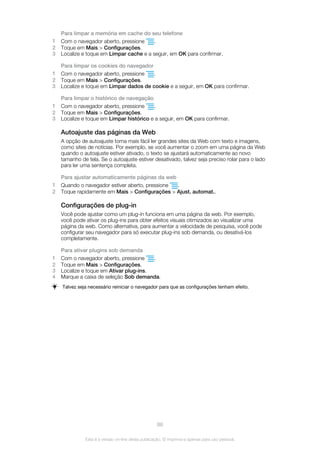 Para limpar a memória em cache do seu telefone
1 Com o navegador aberto, pressione .
2 Toque em Mais > Configurações.
3 Localize e toque em Limpar cache e a seguir, em OK para confirmar.
Para limpar os cookies do navegador
1 Com o navegador aberto, pressione .
2 Toque em Mais > Configurações.
3 Localize e toque em Limpar dados de cookie e a seguir, em OK para confirmar.
Para limpar o histórico de navegação
1 Com o navegador aberto, pressione .
2 Toque em Mais > Configurações.
3 Localize e toque em Limpar histórico e a seguir, em OK para confirmar.
Autoajuste das páginas da Web
A opção de autoajuste torna mais fácil ler grandes sites da Web com texto e imagens,
como sites de notícias. Por exemplo, se você aumentar o zoom em uma página da Web
quando o autoajuste estiver ativado, o texto se ajustará automaticamente ao novo
tamanho de tela. Se o autoajuste estiver desativado, talvez seja preciso rolar para o lado
para ler uma sentença completa.
Para ajustar automaticamente páginas da web
1 Quando o navegador estiver aberto, pressione .
2 Toque rapidamente em Mais > Configurações > Ajust. automat..
Configurações de plug-in
Você pode ajustar como um plug-in funciona em uma página da web. Por exemplo,
você pode ativar os plug-ins para obter efeitos visuais otimizados ao visualizar uma
página da web. Como alternativa, para aumentar a velocidade de pesquisa, você pode
configurar seu navegador para só executar plug-ins sob demanda, ou desativá-los
completamente.
Para ativar plugins sob demanda
1 Com o navegador aberto, pressione .
2 Toque em Mais > Configurações.
3 Localize e toque em Ativar plug-ins.
4 Marque a caixa de seleção Sob demanda.
Talvez seja necessário reiniciar o navegador para que as configurações tenham efeito.
88
Esta é a versão on-line desta publicação. © Imprima-a apenas para uso pessoal.
 
