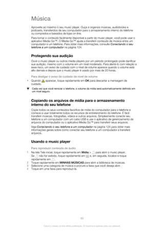 Música
Aproveite ao máximo o seu music player. Ouça e organize músicas, audiobooks e
podcasts, transferidos de seu computador para o armazenamento interno do telefone
ou comprados e baixados de lojas on-line.
Para tornar o conteúdo facilmente disponível a partir do music player, você pode usar o
aplicativo Media Go™. O Media Go™ ajuda a transferir conteúdo de música entre um
computador e um telefone. Para obter mais informações, consulte Conectando o seu
telefone a um computador na página 124.
Protegendo sua audição
Ouvir o music player ou outros media players por um período prolongado pode danificar
sua audição, mesmo com o volume em um nível moderado. Para alertá-lo com relação a
esse risco, um aviso de cuidado com o nível de volume aparece quando o volume está
alto demais e depois que o music player é usado por mais de 20 horas.
Para desligar o aviso de cuidado de nível de volume
• Quando aparecer, toque rapidamente em OK para descartar a mensagem de
cuidado.
Cada vez que você reiniciar o telefone, o volume da mídia será automaticamente definido em
um nível seguro.
Copiando os arquivos de mídia para o armazenamento
interno do seu telefone
Copie todos os seus conteúdos favoritos de mídia do computador para o telefone e
comece a usar totalmente todos os recursos de entretenimento do telefone. É fácil
transferir músicas, fotografias, vídeos e outros arquivos. Simplesmente conecte seu
telefone a um computador com um cabo USB e use o aplicativo de gerenciamento de
arquivos do computador ou o aplicativo Media Go™ para transferir seus arquivos.
Veja Conectando o seu telefone a um computador na página 124 para obter mais
informações gerais sobre como conectar seu telefone a um computador e transferir
arquivos.
Usando o music player
Para reproduzir conteúdo de áudio
1 Na tela Tela inicial, toque rapidamente em Mídia > para abrir o music player.
Se não for exibido, toque rapidamente em e, em seguida, localize e toque
rapidamente em .
2 Toque rapidamente em MINHAS MÚSICAS para abrir a biblioteca de músicas.
3 Selecione uma categoria de música e procure a faixa que você deseja abrir.
4 Toque em uma faixa para reproduzi-la.
89
Esta é a versão on-line desta publicação. © Imprima-a apenas para uso pessoal.
 