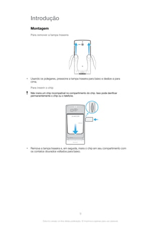 Introdução
Montagem
Para remover a tampa traseira
• Usando os polegares, pressione a tampa traseira para baixo e deslize-a para
cima.
Para inserir o chip
Não insira um chip incompatível no compartimento do chip. Isso pode danificar
permanentemente o chip ou o telefone.
BA600
• Remova a tampa traseira e, em seguida, insira o chip em seu compartimento com
os contatos dourados voltados para baixo.
9
Esta é a versão on-line desta publicação. © Imprima-a apenas para uso pessoal.
 