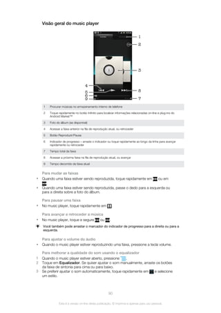 Visão geral do music player
4
3
1
2
85
6
9 7
1 Procurar músicas no armazenamento interno de telefone
2 Toque rapidamente no botão Infinito para localizar informações relacionadas on-line e plug-ins do
Android Market™
3 Foto do álbum (se disponível)
4 Acessar a faixa anterior na fila de reprodução atual, ou retroceder
5 Botão Reproduzir/Pausa
6 Indicador de progresso – arraste o indicador ou toque rapidamente ao longo da linha para avançar
rapidamente ou retroceder
7 Tempo total da faixa
8 Acessar a próxima faixa na fila de reprodução atual, ou avançar
9 Tempo decorrido da faixa atual
Para mudar as faixas
• Quando uma faixa estiver sendo reproduzida, toque rapidamente em ou em
.
• Quando uma faixa estiver sendo reproduzida, passe o dedo para a esquerda ou
para a direita sobre a foto do álbum.
Para pausar uma faixa
• No music player, toque rapidamente em .
Para avançar e retroceder a música
• No music player, toque e segure ou .
Você também pode arrastar o marcador do indicador de progresso para a direita ou para a
esquerda.
Para ajustar o volume do áudio
• Quando o music player estiver reproduzindo uma faixa, pressione a tecla volume.
Para melhorar a qualidade do som usando o equalizador
1 Quando o music player estiver aberto, pressione .
2 Toque em Equalizador. Se quiser ajustar o som manualmente, arraste os botões
da faixa de sintonia para cima ou para baixo.
3 Se preferir ajustar o som automaticamente, toque rapidamente em e selecione
um estilo.
90
Esta é a versão on-line desta publicação. © Imprima-a apenas para uso pessoal.
 