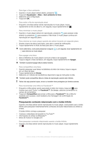 Para ligar o Som ambiente
1 Quando o music player estiver aberto, pressione .
2 Toque em Equalizador > Mais > Som ambiente no fone.
3 Selecione uma configuração.
4 Toque em OK.
Para exibir a fila de reprodução atual
• Enquanto uma faixa estiver sendo reproduzida no music player, toque
rapidamente na foto do álbum e, em seguida, toque rapidamente em .
Para minimizar o music player
• Quando o music player estiver em reprodução, pressione para acessar a tela
anterior ou pressione para acessar a Tela inicial. O music player continua em
reprodução em segundo plano.
Para retornar ao music player quando ele estiver tocando em segundo plano
1 Arraste a barra de status para baixo, para abrir o painel de notificações.
2 Toque rapidamente no título da faixa para abrir o music player.
Como alternativa, você pode pressionar e segurar e, em seguida, tocar rapidamente em
para retornar ao music player.
Para apagar uma faixa
1 Abra a biblioteca do music player e procure a faixa a ser apagada.
2 Toque e segure o título da faixa e, em seguida, toque rapidamente em Apagar.
Também é possível apagar álbuns desta maneira.
Para compartilhar uma faixa
1 Quando pesquisar suas faixas na biblioteca do leitor de música, toque e segure
em um título de faixa.
2 Toque rapidamente em Enviar.
3 Selecione um método de transferência disponível e siga as instruções na tela.
Também pode compartilhar álbuns e listas de reprodução usando este método.
Talvez não seja possível copiar, enviar ou transferir itens protegidos por direitos autorais.
Para recomendar uma trilha no Facebook™
1 Enquanto a trilha estiver sendo executada no leitor de música, toque em para
mostrar que você "Curtiu" no Facebook™. Se desejar, adicione comentários no
campo de comentários.
2 Toque em Compartilhar para enviar a trilha para o Facebook™. Se a trilha for
recebida com sucesso, você receberá uma mensagem de confirmação do
Facebook™.
Pesquisando conteúdo relacionado com o botão Infinito
Quando uma faixa estiver sendo reproduzida no music player, você poderá usar o botão
Infinito para pesquisar instantaneamente conteúdos de áudio relacionados ao artista ou
à faixa.
O botão Infinito começa a pesquisar:
• músicas e videoclipes de karaokê no YouTube™
• informações do artista na Wikipedia™
• letras de música no Google.com
Para pesquisar conteúdo relacionado usando o botão Infinito
• Quando uma faixa estiver sendo reproduzida no music player, toque rapidamente
em .
91
Esta é a versão on-line desta publicação. © Imprima-a apenas para uso pessoal.
 