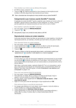 Para atualizar sua música com as últimas informações
1 Em Minha música, pressione .
2 Toque em . Seu telefone pesquisará on-line e baixará as informações de arte
do álbum e da trilha disponíveis mais recentes de sua música.
Fazer o download das informações de música também ativa os canais SensMe™.
Categorizando suas músicas usando SensMe™ channels
O aplicativo de canais SensMe™ ajuda a organizar suas músicas por humor e ritmo. O
SensMe™ agrupa todas as suas faixas em doze categorias, ou canais, o que lhe
permite selecionar as músicas de acordo com seu humor e com o horário.
Para habilitar o aplicativo SensMe™ channels
1 No music player, toque em MINHAS MÚSICAS.
2 Toque em > .
Este aplicativo requer uma conexão de rede celular ou Wi-Fi®.
Reproduzindo música em ordem aleatória
Você pode reproduzir faixas das listas de reprodução em ordem aleatória. Uma lista de
reprodução pode ser, por exemplo, uma lista que você mesmo criou para um álbum.
Para reproduzir faixas em ordem aleatória
1 No music player, toque em MINHAS MÚSICAS.
2 Toque rapidamente em ou em e procure um álbum ou lista de reprodução.
3 Toque rapidamente no álbum ou lista de reprodução para abri-lo.
4 Toque em .
Quando um álbum ou lista de reprodução estiver aberto, você também poderá tocar
rapidamente em e escolher o modo aleatório ou o modo de repetição.
Listas de reprodução
O music player cria Listas de reprodução inteligentes automaticamente na guia de lista
de reprodução , localizada na biblioteca do music player. Você também pode criar
suas próprias listas de reprodução com as músicas salvas no armazenamento interno
de seu telefone.
Além disso, você pode instalar o aplicativo Media Go™ em um computador e usá-lo
para copiar listas de reprodução do computador para o armazenamento interno do
telefone. Para obter mais informações, consulte Conectando o seu telefone a um
computador na página 124.
Para criar suas próprias listas de reprodução
1 No music player, toque em MINHAS MÚSICAS.
2 Para adicionar um artista, álbum ou faixa a uma lista de reprodução, toque e
segure o nome do artista ou o título do álbum ou da faixa.
3 No menu aberto, toque rapidamente em Adicionar à lista de reprod. > Criar
nova lista de reprod..
4 Digite um nome para a lista de reprodução e toque rapidamente em OK.
Para adicionar faixas a uma lista de reprodução
1 Ao navegar pela biblioteca do music player, toque e segure o nome do artista ou
o título do álbum ou a faixa que deseja adicionar.
2 Toque rapidamente em Adicionar à lista de reprod..
3 Toque rapidamente no nome da lista de reprodução à qual deseja adicionar o
artista, álbum ou faixa. O artista, álbum ou faixa é adicionada à lista de
reprodução.
93
Esta é a versão on-line desta publicação. © Imprima-a apenas para uso pessoal.
 