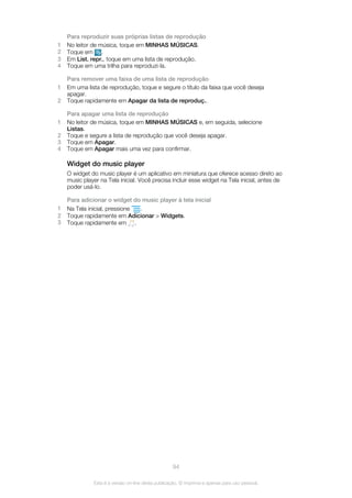 Para reproduzir suas próprias listas de reprodução
1 No leitor de música, toque em MINHAS MÚSICAS.
2 Toque em .
3 Em List. repr., toque em uma lista de reprodução.
4 Toque em uma trilha para reproduzi-la.
Para remover uma faixa de uma lista de reprodução
1 Em uma lista de reprodução, toque e segure o título da faixa que você deseja
apagar.
2 Toque rapidamente em Apagar da lista de reproduç..
Para apagar uma lista de reprodução
1 No leitor de música, toque em MINHAS MÚSICAS e, em seguida, selecione
Listas.
2 Toque e segure a lista de reprodução que você deseja apagar.
3 Toque em Apagar.
4 Toque em Apagar mais uma vez para confirmar.
Widget do music player
O widget do music player é um aplicativo em miniatura que oferece acesso direto ao
music player na Tela inicial. Você precisa incluir esse widget na Tela inicial, antes de
poder usá-lo.
Para adicionar o widget do music player à tela inicial
1 Na Tela inicial, pressione .
2 Toque rapidamente em Adicionar > Widgets.
3 Toque rapidamente em .
94
Esta é a versão on-line desta publicação. © Imprima-a apenas para uso pessoal.
 