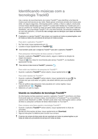 Identificando músicas com a
tecnologia TrackID
Use o serviço de reconhecimento de música TrackID™ para identificar uma faixa de
música que você escuta ao seu redor. Basta gravar uma breve amostra da música para
obter, em alguns segundos, informações sobre o artista, o título e o álbum. Você pode
comprar faixas identificadas pelo TrackID™ e pode exibir tabelas do TrackID para ver o
que os usuários do TrackID ao redor do globo estão pesquisando. Para obter melhores
resultados, use a tecnologia TrackID™ em uma área tranquila. Se enfrentar problemas
ao usar este aplicativo, consulte Eu não consigo usar os serviços com base na Internet
na página 141.
O aplicativo e o serviço TrackID™ não contam com suporte em todos os países/regiões, nem
em todas as redes e/ou provedores de serviços em todas as áreas.
Para abrir o aplicativo TrackID™
1 Na Tela inicial, toque rapidamente em .
2 Localize e toque rapidamente em TrackID™ .
Você também pode usar o widget do TrackID™ para abrir o aplicativo TrackID™.
Para pesquisar informações da faixa usando o TrackID™
1 Quando o aplicativo TrackID™ estiver aberto, segure o telefone na direção da
origem da música.
2 Toque em . Se a faixa for reconhecida pelo serviço TrackID™, os resultados
aparecerão na tela.
Para retornar à tela inicial do TrackID™, pressione .
Para exibir seu histórico de pesquisa do TrackID™
• Quando o aplicativo TrackID™ estiver aberto, toque rapidamente em .
Para exibir tabelas do TrackID™
1 Quando o aplicativo TrackID™ estiver aberto, toque rapidamente na guia . Na
primeira vez que você exibir um gráfico, ele estará definido para sua própria
região.
2 Para ver gráficos das pesquisas mais populares em outras regiões, toque
rapidamente em > Regiões.
3 Selecione um país ou região.
Usando os resultados da tecnologia TrackID™
As informações da faixa aparecem quando o aplicativo TrackID™ reconhece uma faixa.
Você pode optar por comprar a faixa, recomendá-la no Facebook™ ou compartilhá-la
usando email, Bluetooth ou SMS. Também pode obter mais informações sobre o artista
da faixa ou pesquisar conteúdo de faixas relacionadas no YouTube™.
Para comprar uma faixa usando a tecnologia TrackID™
1 Quando o aplicativo TrackID™ estiver aberto, toque rapidamente no título de
uma faixa.
2 Na tela de informações da faixa, toque rapidamente em Download.
3 Siga as instruções no telefone para concluir sua compra.
O serviço de compra de faixa pode não ser suportado em todos os países/regiões ou por
todas as redes e/ou provedores de serviços em todas as áreas.
95
Esta é a versão on-line desta publicação. © Imprima-a apenas para uso pessoal.
 