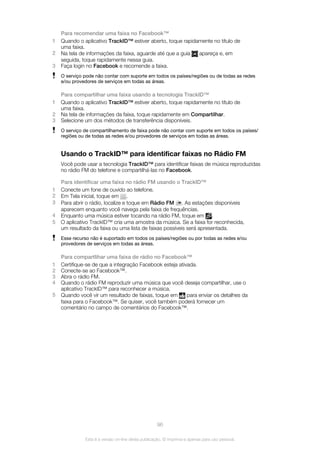 Para recomendar uma faixa no Facebook™
1 Quando o aplicativo TrackID™ estiver aberto, toque rapidamente no título de
uma faixa.
2 Na tela de informações da faixa, aguarde até que a guia apareça e, em
seguida, toque rapidamente nessa guia.
3 Faça login no Facebook e recomende a faixa.
O serviço pode não contar com suporte em todos os países/regiões ou de todas as redes
e/ou provedores de serviços em todas as áreas.
Para compartilhar uma faixa usando a tecnologia TrackID™
1 Quando o aplicativo TrackID™ estiver aberto, toque rapidamente no título de
uma faixa.
2 Na tela de informações da faixa, toque rapidamente em Compartilhar.
3 Selecione um dos métodos de transferência disponíveis.
O serviço de compartilhamento de faixa pode não contar com suporte em todos os países/
regiões ou de todas as redes e/ou provedores de serviços em todas as áreas.
Usando o TrackID™ para identificar faixas no Rádio FM
Você pode usar a tecnologia TrackID™ para identificar faixas de música reproduzidas
no rádio FM do telefone e compartilhá-las no Facebook.
Para identificar uma faixa no rádio FM usando o TrackID™
1 Conecte um fone de ouvido ao telefone.
2 Em Tela inicial, toque em .
3 Para abrir o rádio, localize e toque em Rádio FM . As estações disponíveis
aparecem enquanto você navega pela faixa de frequências.
4 Enquanto uma música estiver tocando na rádio FM, toque em .
5 O aplicativo TrackID™ cria uma amostra da música. Se a faixa for reconhecida,
um resultado da faixa ou uma lista de faixas possíveis será apresentada.
Esse recurso não é suportado em todos os países/regiões ou por todas as redes e/ou
provedores de serviços em todas as áreas.
Para compartlihar uma faixa de rádio no Facebook™
1 Certifique-se de que a integração Facebook esteja ativada.
2 Conecte-se ao Facebook™.
3 Abra o rádio FM.
4 Quando o rádio FM reproduzir uma música que você deseja compartilhar, use o
aplicativo TrackID™ para reconhecer a música.
5 Quando você vir um resultado de faixas, toque em para enviar os detalhes da
faixa para o Facebook™. Se quiser, você também poderá fornecer um
comentário no campo de comentários do Facebook™.
96
Esta é a versão on-line desta publicação. © Imprima-a apenas para uso pessoal.
 