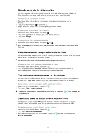 Usando os canais de rádio favoritos
Você pode salvar como favoritos os canais de rádio que ouve com mais frequência.
Usando os favoritos, você pode retornar rapidamente a um canal de rádio.
Para salvar um canal como favorito
1 Quando o rádio estiver aberto, navegue até o canal que deseja salvar como
favorito.
2 Toque rapidamente em e selecione .
3 Digite um nome para o canal e, em seguida, pressione Salvar.
Para remover uma estação como favorito
1 Quando o rádio estiver aberto, toque em .
2 Toque em ao lado da estação que você deseja remover.
3 Toque em Apagar.
Para mover-se entre os canais favoritos
• Quando o rádio estiver aberto, toque em ou .
Para mover-se entre os favoritos, você precisa primeiro salvar pelo menos dois canais como
favoritos.
Fazendo uma nova pesquisa de canais de rádio
Se você se mudou para um novo local ou a recepção melhorou no local atual, é possível
iniciar uma nova varredura de canais de rádio.
Os favoritos que já estão salvos não serão afetados pela nova varredura.
Para iniciar uma nova pesquisa de estações de rádio
1 Quando o rádio estiver aberto, pressione .
2 Toque rapidamente em Procurar canais. O rádio faz uma varredura de toda a
faixa de frequência e todas as estações disponíveis são exibidas.
Trocando o som do rádio entre os dispositivos
Você pode ouvir o rádio através de um fone de ouvido com fio. Assim que o dispositivo
é conectado, você pode trocar o som para o alto-falante do telefone, se desejar.
Para mudar o som do rádio para o alto-falante do telefone
1 Quando o rádio estiver aberto, pressione .
2 Toque em Exec.r no alto-falante.
Para mudar o som de volta para o fone de ouvido com fio, pressione e toque em Rep. no
fone de ouvido.
Alternando entre os modos de som mono estéreo
Você pode ouvir seu Rádio FM no modo mono ou estéreo. Em algumas situações,
alternar para o modo mono pode reduzir o ruído e melhorar a qualidade do som.
Para alternar entre o modo de som mono e estéreo
1 Quando o rádio estiver aberto, pressione .
2 Toque em Habilitar som estéreo.
3 Para voltar a ouvir o rádio no modo mono, pressione e toque rapidamente em
Forçar som mono.
98
Esta é a versão on-line desta publicação. © Imprima-a apenas para uso pessoal.
 
