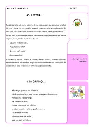 GUIA SOS PARA PAIS                                                                    Página 3




                            AO LEITOR...


Pensámos neste guia com o objectivo de vos mostrar, pais, que apesar de ser difícil
ter uma criança com necessidades especiais ou em risco de desenvolvimento, de-
vem ter a esperança porque actualmente existem meios e apoios para vos ajudar.

Muitos pais, quando se deparam com um filho com necessidades especiais, sentem
angústia, medo, revolta, frustração e choque.

   -O que me está acontecer?

   -Porquê ao meu filho?

   -Quem me pode ajudar?

   -Sinto-me perdida..

A intervenção precoce é dirigida às crianças e às suas famílias e tem como objectivo      Há crianças que nascem
                                                                                                     diferentes...
responder às suas necessidades e apoiar nas dificuldades sentidas. Esperamos po-
der contribuir para aproximar as famílias dos apoios existentes.




                             SER CRIANÇA...


       Há crianças que nascem diferentes
       e tudo devemos fazer para que a criança aprenda a crescer.
       Vamos dar a essas crianças
       um amor maior ainda,
       é neste mundo que ela vai viver.
       Mostremos a elas a criança que há em nós.
       Elas são nosso futuro...
       Precisam de serem felizes,
       para nos fazerem felizes.
 
