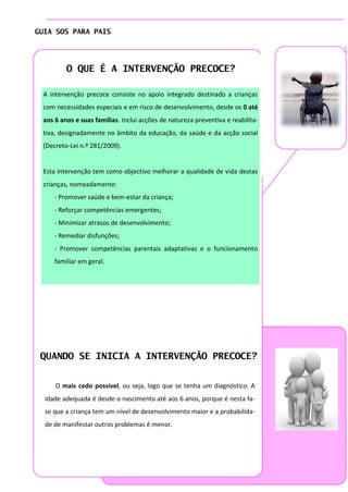 GUIA SOS PARA PAIS


                                                                                 Página 4

         O QUE É A INTERVENÇÃO PRECOCE?

 A intervenção precoce consiste no apoio integrado destinado a crianças
 com necessidades especiais e em risco de desenvolvimento, desde os 0 até
 aos 6 anos e suas famílias. Inclui acções de natureza preventiva e reabilita-
 tiva, designadamente no âmbito da educação, da saúde e da acção social
 (Decreto-Lei n.º 281/2009).


 Esta intervenção tem como objectivo melhorar a qualidade de vida destas
 crianças, nomeadamente:
     - Promover saúde e bem-estar da criança;
     - Reforçar competências emergentes;
     - Minimizar atrasos de desenvolvimento;
     - Remediar disfunções;
     - Promover competências parentais adaptativas e o funcionamento
     familiar em geral.




 QUANDO SE INICIA A INTERVENÇÃO PRECOCE?


     O mais cedo possível, ou seja, logo que se tenha um diagnóstico. A
  idade adequada é desde o nascimento até aos 6 anos, porque é nesta fa-
  se que a criança tem um nível de desenvolvimento maior e a probabilida-
  de de manifestar outros problemas é menor.
 