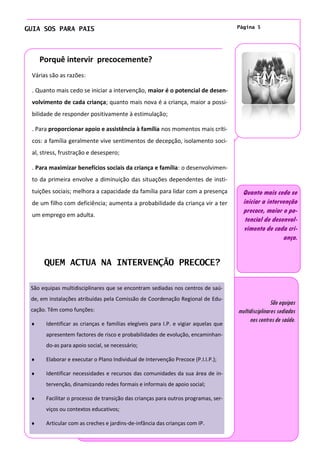 GUIA SOS PARA PAIS                                                                   Página 5




    Porquê intervir precocemente?
 Várias são as razões:

 . Quanto mais cedo se iniciar a intervenção, maior é o potencial de desen-
 volvimento de cada criança; quanto mais nova é a criança, maior a possi-
 bilidade de responder positivamente à estimulação;

 . Para proporcionar apoio e assistência à família nos momentos mais críti-
 cos: a família geralmente vive sentimentos de decepção, isolamento soci-
 al, stress, frustração e desespero;

 . Para maximizar benefícios sociais da criança e família: o desenvolvimen-
 to da primeira envolve a diminuição das situações dependentes de insti-
 tuições sociais; melhora a capacidade da família para lidar com a presença            Quanto mais cedo se
 de um filho com deficiência; aumenta a probabilidade da criança vir a ter             iniciar a intervenção
                                                                                       precoce, maior o po-
 um emprego em adulta.
                                                                                        tencial de desenvol-
                                                                                       vimento de cada cri-
                                                                                                       ança.


      QUEM ACTUA NA INTERVENÇÃO PRECOCE?

 São equipas multidisciplinares que se encontram sediadas nos centros de saú-
 de, em instalações atribuídas pela Comissão de Coordenação Regional de Edu-
                                                                                                     São equipas
 cação. Têm como funções:                                                            multidisciplinares sediadas
                                                                                          nos centros de saúde.
       Identificar as crianças e famílias elegíveis para I.P. e vigiar aquelas que
       apresentem factores de risco e probabilidades de evolução, encaminhan-
       do-as para apoio social, se necessário;

       Elaborar e executar o Plano Individual de Intervenção Precoce (P.I.I.P.);

       Identificar necessidades e recursos das comunidades da sua área de in-
       tervenção, dinamizando redes formais e informais de apoio social;

       Facilitar o processo de transição das crianças para outros programas, ser-
       viços ou contextos educativos;

       Articular com as creches e jardins-de-infância das crianças com IP.
 