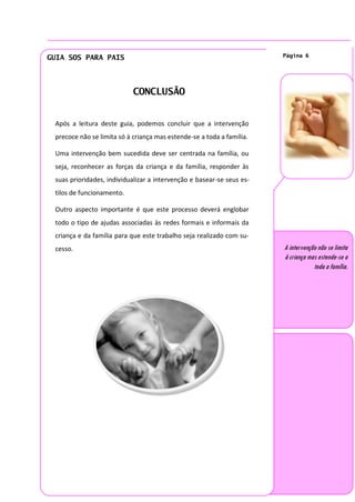 GUIA SOS PARA PAIS                                                     Página 6




                            CONCLUSÃO


 Após a leitura deste guia, podemos concluir que a intervenção
 precoce não se limita só à criança mas estende-se a toda a família.

 Uma intervenção bem sucedida deve ser centrada na família, ou
 seja, reconhecer as forças da criança e da família, responder às
 suas prioridades, individualizar a intervenção e basear-se seus es-
 tilos de funcionamento.

 Outro aspecto importante é que este processo deverá englobar
 todo o tipo de ajudas associadas às redes formais e informais da
 criança e da família para que este trabalho seja realizado com su-
 cesso.                                                                A intervenção não se limita
                                                                       à criança mas estende-se a
                                                                                   toda a família.
 