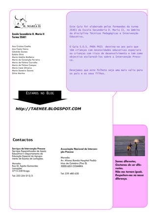 Este Guia foi elaborado pelas formandas da turma
                                          2EAE1 da Escola Secundária D. Maria II, no âmbito
Escola Secundária D. Maria II             da disciplina Técnicas Pedagógicas e Intervenção
Turma 2EAE1                               Educativa.


Ana Cristina Coelho                       O Guia S.O.S. PARA PAIS destina-se aos pais que
Ana Paula Vieira                          têm crianças com necessidades educativas especiais
Cândida Gomes
Eulália Silva                             ou crianças com risco de desenvolvimento e tem como
Maria Amélia Malheiro                     objectivo esclarecê-los sobre a Intervenção Preco-
Maria da Conceição Ferreira               ce.
Maria de Fátima Carvalho
Maria de Fátima Campos
Maria Irene Oliveira
Maria Sameiro Soares                      Desejamos que este folheto seja uma mais valia para
Sílvia Martins                            os pais e os seus filhos.




             ESTAMOS NO BLOG



   http://TAENEE.BLOGSPOT.COM




Contactos

Serviços de Intervenção Precoce    Associação Nacional de Interven-
Serviços Especializados de Apoio   ção Precoce
Educativo— Departamento de
Educação Especial do Agrupa-
mento de Escolas de Lamaçães.      Morada:
                                   Av. Afonso Romão Hospital Pediá-      Somos diferentes,
Morada:                            trico de Coimbra (Piso 0)
Rua Dr. Egídio Guimarães           3000-602 COIMBRA                      Gostamos de ser dife-
Lamaçães                                                                 rentes.
4715-248 Braga                                                           Não nos tornem iguais.
                                   Tel: 239 480 630
Tel: 253 254 012/3                                                       Respeitem-nos na nossa
                                                                         diferença.
 