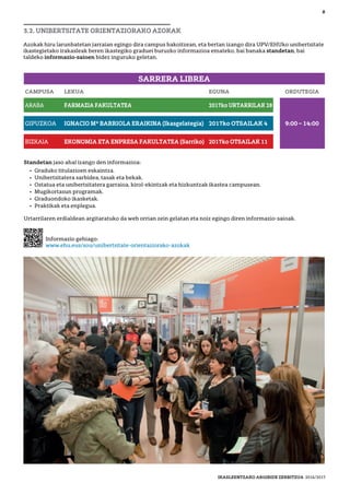 Informazio gehiago:
www.ehu.eus/sou/unibertsitate-orientaziorako-azokak
SARRERA LIBREA
Standetan jaso ahal izango den informazioa:
• Graduko titulazioen eskaintza.
• Unibertsitatera sarbidea, tasak eta bekak.
• Ostatua eta unibertsitatera garraioa, kirol-ekintzak eta hizkuntzak ikastea campusean.
• Mugikortasun programak.
• Graduondoko ikasketak.
• Praktikak eta enplegua.
Urtarrilaren erdialdean argitaratuko da web orrian zein gelatan eta noiz egingo diren informazio-saioak.
3.2. UNIBERTSITATE ORIENTAZIORAKO AZOKAK
Azokak hiru larunbatetan jarraian egingo dira campus bakoitzean, eta bertan izango dira UPV/EHUko unibertsitate
ikastegietako irakasleak beren ikastegiko graduei buruzko informazioa emateko, bai banaka standetan, bai
taldeko informazio-saioen bidez inguruko geletan.
CAMPUSA LEKUA EGUNA ORDUTEGIA
ARABA FARMAZIA FAKULTATEA 2017ko URTARRILAK 28
GIPUZKOA IGNACIO Mª BARRIOLA ERAIKINA (Ikasgelategia) 2017ko OTSAILAK 4 9:00 – 14:00
BIZKAIA EKONOMIA ETA ENPRESA FAKULTATEA (Sarriko) 2017ko OTSAILAK 11
8
IKASLEENTZAKO ARGIBIDE ZERBITZUA 2016/2017
 