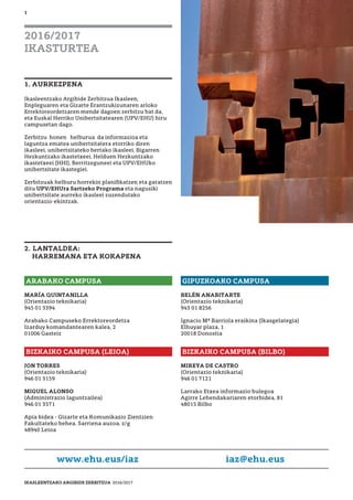 1
1. AURKEZPENA
Ikasleentzako Argibide Zerbitzua Ikasleen,
Enpleguaren eta Gizarte Erantzukizunaren arloko
Errektoreordetzaren mende dagoen zerbitzu bat da,
eta Euskal Herriko Unibertsitatearen (UPV/EHU) hiru
campusetan dago.
Zerbitzu honen helburua da informazioa eta
laguntza ematea unibertsitatera etorriko diren
ikasleei, unibertsitateko bertako ikasleei, Bigarren
Hezkuntzako ikastetxeei, Helduen Hezkuntzako
ikastetxeei (HHI), Berritzeguneei eta UPV/EHUko
unibertsitate ikastegiei.
Zerbitzuak helburu horrekin planiﬁkatzen eta garatzen
ditu UPV/EHUra Sartzeko Programa eta nagusiki
unibertsitate aurreko ikasleei zuzendutako
orientazio-ekintzak.
2. LANTALDEA:
HARREMANA ETA KOKAPENA
2016/2017
IKASTURTEA
ARABAKO CAMPUSA
MARÍA QUINTANILLA
(Orientazio teknikaria)
945 01 3394
Arabako Campuseko Errektoreordetza
Izarduy komandantearen kalea, 2
01006 Gasteiz
www.ehu.eus/iaz iaz@ehu.eus
GIPUZKOAKO CAMPUSA
BELÉN ANABITARTE
(Orientazio teknikaria)
943 01 8256
Ignacio Mª Barriola eraikina (Ikasgelategia)
Elhuyar plaza, 1
20018 Donostia
BIZKAIKO CAMPUSA (LEIOA)
JON TORRES
(Orientazio teknikaria)
946 01 3159
MIGUEL ALONSO
(Administrazio laguntzailea)
946 01 3571
Apia bidea - Gizarte eta Komunikazio Zientzien
Fakultateko behea. Sarriena auzoa, z/g
48940 Leioa
BIZKAIKO CAMPUSA (BILBO)
MIREYA DE CASTRO
(Orientazio teknikaria)
946 01 7121
Larrako Etxea informazio bulegoa
Agirre Lehendakariaren etorbidea, 81
48015 Bilbo
IKASLEENTZAKO ARGIBIDE ZERBITZUA 2016/2017
 