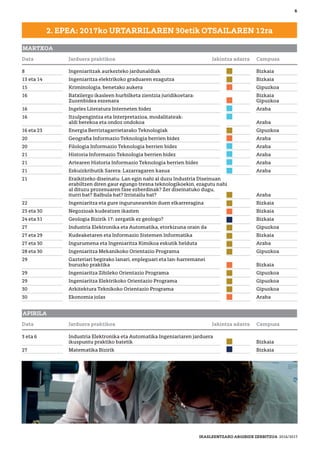 8 Ingeniaritzak aurkezteko jardunaldiak Bizkaia
13 eta 14 Ingeniaritza elektrikoko graduaren ezagutza Bizkaia
15 Kriminologia, benetako aukera Gipuzkoa
16 Batxilergo ikasleen hurbilketa zientzia juridikoetara: Bizkaia
Zuzenbidea eszenara Gipuzkoa
16 Ingeles Literatura Interneten bidez Araba
16 Itzulpengintza eta Interpretazioa, modalitateak:
aldi berekoa eta ondoz ondokoa Araba
16 eta 23 Energia Berriztagarrietarako Teknologiak Gipuzkoa
20 Geograﬁa Informazio Teknologia berrien bidez Araba
20 Filologia Informazio Teknologia berrien bidez Araba
21 Historia Informazio Teknologia berrien bidez Araba
21 Artearen Historia Informazio Teknologia berrien bidez Araba
21 Eskuizkributik Sarera: Lazarragaren kasua Araba
21 Eraikitzeko diseinatu: Lan egin nahi al duzu Industria Diseinuan
erabiltzen diren gaur egungo tresna teknologikoekin, ezagutu nahi
al dituzu prozesuaren fase ezberdinak? Zer diseinatuko dugu,
iturri bat? Balbula bat? Irristailu bat? Araba
22 Ingeniaritza eta gure ingurunearekin duen elkarreragina Bizkaia
23 eta 30 Negozioak kudeatzen ikasten Bizkaia
24 eta 31 Geologia Bizirik 17: zergatik ez geologo? Bizkaia
27 Industria Elektronika eta Automatika, etorkizuna orain da Gipuzkoa
27 eta 29 Kudeaketaren eta Informazio Sistemen Informatika Bizkaia
27 eta 30 Ingurumena eta Ingeniaritza Kimikoa eskutik helduta Araba
28 eta 30 Ingeniaritza Mekanikoko Orientazio Programa Gipuzkoa
29 Gazteriari begirako lanari, enpleguari eta lan-harremanei
buruzko praktika Bizkaia
29 Ingeniaritza Zibileko Orientazio Programa Gipuzkoa
29 Ingeniaritza Elektrikoko Orientazio Programa Gipuzkoa
30 Arkitektura Teknikoko Orientazio Programa Gipuzkoa
30 Ekonomia jolas Araba
6
MARTXOA
2. EPEA: 2017ko URTARRILAREN 30etik OTSAILAREN 12ra
APIRILA
3 eta 6 Industria Elektronika eta Automatika Ingeniariaren jarduera
ikuspuntu praktiko batetik Bizkaia
27 Matematika Bizirik Bizkaia
Data Jarduera praktikoa Jakintza adarra Campusa
Data Jarduera praktikoa Jakintza adarra Campusa
IKASLEENTZAKO ARGIBIDE ZERBITZUA 2016/2017
 