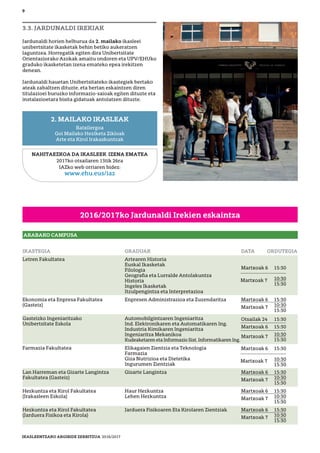 2016/2017ko Jardunaldi Irekien eskaintza
3.3. JARDUNALDI IREKIAK
Jardunaldi horien helburua da 2. mailako ikasleei
unibertsitate ikasketak behin betiko aukeratzen
laguntzea. Horregatik egiten dira Unibertsitate
Orientaziorako Azokak amaitu ondoren eta UPV/EHUko
graduko ikasketetan izena emateko epea irekitzen
denean.
Jardunaldi hauetan Unibertsitateko ikastegiek bertako
ateak zabaltzen dituzte, eta bertan eskaintzen diren
titulazioei buruzko informazio-saioak egiten dituzte eta
instalazioetara bisita gidatuak antolatzen dituzte.
NAHITAEZKOA DA IKASLEEK IZENA EMATEA
2017ko otsailaren 13tik 26ra
IAZko web orriaren bidez:
www.ehu.eus/iaz
2. MAILAKO IKASLEAK
Batxilergoa
Goi Mailako Heziketa Zikloak
Arte eta Kirol Irakaskuntzak
ARABAKO CAMPUSA
IKASTEGIA GRADUAK DATA ORDUTEGIA
Letren Fakultatea Artearen Historia
Euskal Ikasketak
Filologia
Geograﬁa eta Lurralde Antolakuntza
Historia
Ingeles Ikasketak
Itzulpengintza eta Interpretazioa
Ekonomia eta Enpresa Fakultatea Enpresen Administrazioa eta Zuzendaritza Martxoak 6 15:30
(Gasteiz) Martxoak 7 10:30
15:30
Gasteizko Ingeniaritzako Automobilgintzaren Ingeniaritza
Unibertsitate Eskola Ind. Elektronikaren eta Automatikaren Ing.
Industria Kimikaren Ingeniaritza
Ingeniaritza Mekanikoa
Kudeaketaren eta Informazio Sist. Informatikaren Ing.
Farmazia Fakultatea Elikagaien Zientzia eta Teknologia
Farmazia
Giza Nutrizioa eta Dietetika
Ingurumen Zientziak
Lan Harreman eta Gizarte Langintza Gizarte Langintza Martxoak 6 15:30
Fakultatea (Gasteiz) Martxoak 7 10:30
15:30
Hezkuntza eta Kirol Fakultatea Haur Hezkuntza Martxoak 6 15:30
(Irakasleen Eskola) Lehen Hezkuntza Martxoak 7 10:30
15:30
Hezkuntza eta Kirol Fakultatea Jarduera Fisikoaren Eta Kirolaren Zientziak Martxoak 6 15:30
(Jarduera Fisikoa eta Kirola) Martxoak 7 10:30
15:30
9
Martxoak 6 15:30
10:30
15:30
Martxoak 7
Martxoak 6 15:30
10:30
15:30
Martxoak 7
Otsailak 24 15:30
Martxoak 6 15:30
Martxoak 7 10:30
15:30
IKASLEENTZAKO ARGIBIDE ZERBITZUA 2016/2017
 