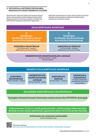 Ikasleentzako Argibide Zerbitzuak hainbat ekintza
jartzen ditu martxan unibertsitatean hasiko diren
ikasleei ahalik eta informazio gehien emateko eta
UPV/EHUko ikasketak aukeratzen laguntzeko.
Ekintzak unibertsitatean hasiko diren ikasleei eta beren
familiei, orientatzaileei eta Bigarren Hezkuntzako
ikastetxeei zuzenduta daude.
2
3. UPV/EHUra SARTZEKO PROGRAMA:
EKINTZAK ETA NORI ZUZENDUTA DAUDEN
Ikastegiko titulazioei buruzko informazioa ematera joaten dira UPV/EHUko ikastegiak
IKASLEENTZAKO EKINTZAK
ORIENTATZAILEENTZAKO EKINTZAK
BIGARREN HEZKUNTZAKO IKASTETXEAK
Informazio eta orientazio jardunaldia
2017ko ekainaren 1ean
Unibertsitatean 25 eta 45 urtetik gorakoentzako sarbide proben bidez sartutako
ikasleak eta lan-arloko esperientzia egiaztatuta duten 40 urtetik gorako ikasleak
1.
Batxilergoa
Goi Mailako Heziketa Zikloak
Arte eta Kirol Irakaskuntzak
JARDUERA PRAKTIKOAK
2017ko urtarrila - maiatza
(Nahitaezkoa da izena ematea)
JARDUNALDI IREKIAK
2017ko otsaila - martxoa
(Nahitaezkoa da izena ematea)
2.
Batxilergoa
Goi Mailako Heziketa Zikloak
Arte eta Kirol Irakaskuntzak
UNIBERTSITATE ORIENTAZIORAKO AZOKAK
2017ko urtarrila - otsaila
(Sarrera librea)
ORIENTAZIO
TOPAKETAK
Ez dago topaketarik
aurreikusita 2016/2017
ikasturterako
JARDUERA
PRAKTIKOAK
2017ko urtarrila - maiatza
JARDUNALDI
IREKIAK
2017ko otsaila - martxoa
UNIBERTSITATE
ORIENTAZIORAKO
AZOKAK
2017ko urtarrila - otsaila
Informazio gehiago:
www.ehu.eus/sou/unibertsitatera-etorriko-diren-ikasleei-zuzendutako-ekintzak
IKASLEENTZAKO ARGIBIDE ZERBITZUA 2016/2017
 