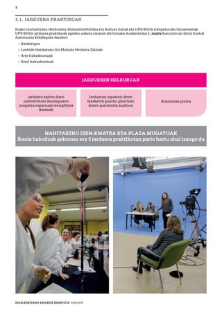 3
3.1. JARDUERA PRAKTIKOAK
Eusko Jaurlaritzako Hezkuntza, Hizkuntza Politika eta Kultura Sailak eta UPV/EHUk izenpetutako hitzarmenak
UPV/EHUn jarduera praktikoak egiteko aukera ematen die honako ikasketetako 1. maila burutzen ari diren Euskal
Autonomia Erkidegoko ikasleei:
• Batxilergoa
• Lanbide Heziketako Goi Mailako Heziketa Zikloak
• Arte Irakaskuntzak
• Kirol Irakaskuntzak
JARDUEREN HELBURUAK
Jarduera egiten duen
unibertsitate ikastegiaren
ezagutza esparruan murgiltzea
ikasleak
Jardueran aipatzen diren
ikasketek gaurko gizartean
duten garrantzia azaltzea
Bokazioak piztea
NAHITAEZKO IZEN-EMATEA ETA PLAZA MUGATUAK
Ikasle bakoitzak gehienez ere 3 jarduera praktikotan parte hartu ahal izango du
IKASLEENTZAKO ARGIBIDE ZERBITZUA 2016/2017
 