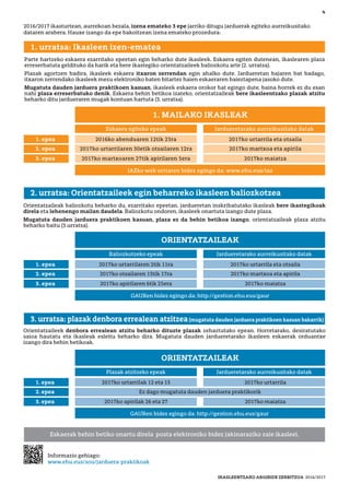Informazio gehiago:
www.ehu.eus/sou/jarduera-praktikoak
IKASLEENTZAKO ARGIBIDE ZERBITZUA 2016/2017
2016/2017 ikasturtean, aurrekoan bezala, izena emateko 3 epe jarriko ditugu jarduerak egiteko aurreikusitako
dataren arabera. Hauxe izango da epe bakoitzean izena emateko prozedura:
Eskaerak behin betiko onartu direla posta elektroniko bidez jakinaraziko zaie ikasleei.
Orientatzaileak baliozkotu beharko du, ezarritako epeetan, jardueretan inskribatutako ikasleak bere ikastegikoak
direla eta lehenengo mailan daudela. Baliozkotu ondoren, ikasleek onartuta izango dute plaza.
Mugatuta dauden jarduera praktikoen kasuan, plaza ez da behin betikoa izango, orientatzaileak plaza atzitu
beharko baitu (3.urratsa).
2. urratsa: Orientatzaileek egin beharreko ikasleen baliozkotzea
Orientatzaileek denbora errealean atzitu beharko dituzte plazak zehaztutako epean. Horretarako, desiratutako
saioa hautatu eta ikasleak esleitu beharko dira. Mugatuta dauden jardueretarako ikasleen eskaerak orduantxe
izango dira behin betikoak.
3. urratsa: plazak denbora errealean atzitzea(mugatuta dauden jarduera praktikoen kasuan bakarrik)
Parte hartzeko eskaera ezarritako epeetan egin beharko dute ikasleek. Eskaera egiten dutenean, ikaslearen plaza
erreserbatuta geldituko da harik eta bere ikastegiko orientatzaileek baliozkotu arte (2. urratsa).
Plazak agortzen badira, ikasleek eskaera itxaron zerrendan egin ahalko dute. Jardueretan bajaren bat badago,
itxaron zerrendako ikasleek mezu elektroniko baten bitartez haien eskaeraren baieztapena jasoko dute.
Mugatuta dauden jarduera praktikoen kasuan, ikasleek eskaera orokor bat egingo dute, baina horrek ez du esan
nahi plaza erreserbatuko denik. Eskaera behin betikoa izateko, orientatzaileak bere ikasleentzako plazak atzitu
beharko ditu jardueraren mugak kontuan hartuta (3. urratsa).
1. urratsa: Ikasleen izen-ematea
No hay actividades con restricciones
4
IAZko web orriaren bidez egingo da: www.ehu.eus/iaz
Eskaera egiteko epeak Jardueretarako aurreikusitako datak
1. epea 2016ko abenduaren 12tik 23ra 2017ko urtarrila eta otsaila
2. epea 2017ko urtarrilaren 30etik otsailaren 12ra 2017ko martxoa eta apirila
3. epea 2017ko martxoaren 27tik apirilaren 5era 2017ko maiatza
1. MAILAKO IKASLEAK
GAURen bidez egingo da: http://gestion.ehu.eus/gaur
Baliozkotzeko epeak Jardueretarako aurreikusitako datak
1. epea 2017ko urtarrilaren 2tik 11ra 2017ko urtarrila eta otsaila
2. epea 2017ko otsailaren 13tik 17ra 2017ko martxoa eta apirila
3. epea 2017ko apirilaren 6tik 25era 2017ko maiatza
ORIENTATZAILEAK
GAURen bidez egingo da: http://gestion.ehu.eus/gaur
Plazak atzitzeko epeak Jardueretarako aurreikusitako datak
1. epea 2017ko urtarrilak 12 eta 13 2017ko urtarrila
2. epea
3. epea 2017ko apirilak 26 eta 27 2017ko maiatza
ORIENTATZAILEAK
Ez dago mugatuta dauden jarduera praktikorik
 