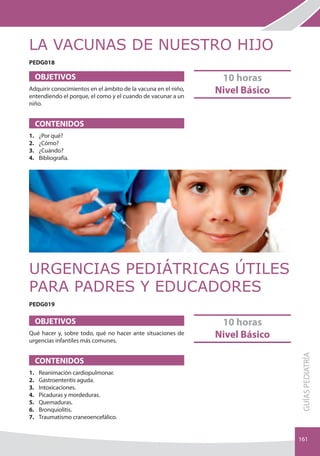 LA VACUNAS DE NUESTRO HIJO
PEDG018

     OBJETIVOS                                                      10 horas
Adquirir conocimientos en el ámbito de la vacuna en el niño,
entendiendo el porque, el como y el cuando de vacunar a un
                                                                   Nivel Básico
niño.


     CONTENIDOS                                                NOVED
                                                                    AD
1.   ¿Por qué?                                                 2012
2.   ¿Cómo?
3.   ¿Cuándo?
4.   bibliografía.




URGENCIAS PEDIáTRICAS ÚTILES
PARA PADRES Y EDUCADORES
PEDG019

     OBJETIVOS                                                      10 horas
Qué hacer y, sobre todo, qué no hacer ante situaciones de
urgencias infantiles más comunes.
                                                                   Nivel Básico
                                                                                  gUÍAS PEDIATRÍA




     CONTENIDOS                                                NOVED
                                                                    AD
1.
2.
     Reanimación cardiopulmonar.
     gastroenteritis aguda.
                                                               2012
3.   Intoxicaciones.
4.   Picaduras y mordeduras.
5.   Quemaduras.
6.   bronquiolitis.
7.   Traumatismo craneoencefálico.


                                                                                  161
 