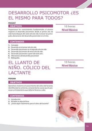 DESARROLLO PSICOMOTOR ¿ES
EL MISMO PARA TODOS?
PEDG007
     OBJETIVOS                                                   10 horas
Proporcionar los conocimientos fundamentales al alumno
respecto al desarrollo psicomotor desde el primer año de
                                                                Nivel Básico
vida hasta después del sexto año de vida. Conocer las princi-
pales alteraciones del desarrollo psicomotor en el niño.


     CONTENIDOS
1.   Concepto
2.   Desarrollo en el primer año de vida
3.   Desarrollo psicomotor en el segundo año de vida
4.   Desarrollo psicomotor de tercer año de vida    NOVED
5.                                                       AD
6.
     Desarrollo psicomotor a partir del sexto año
     Alteraciones del desarrollo psicomotor          2012
7.   bibliografía.


EL LLANTO DE                                                     10 horas
                                                                Nivel Básico
NIÑO. CÓLICO DEL
LACTANTE
PEDG008

     OBJETIVOS
Aproximar al alumno al conocimiento del cólico del lactante,
identificando los síntomas, conociendo las causas que lo pro-
vocan y el tratamiento que debería llevarse a cabo.


     CONTENIDOS
1. Introducción
2. Mi bebé no deja de llorar
                                                                               gUÍAS PEDIATRÍA




3. ¿Existe algún tratamiento para el cólico del lactante?


                                               NOVED
                                                    AD
                                               2012

                                                                               155
 