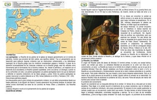 PATRÍSTICA
Los apologistas: La filosofía de los padres de la Iglesia se designa generalmente con el nombre de
patrística, nombre que proviene del latín patres, que significa ‘padres’. Fue un pensamiento que se
desarrolló para elaborar dogmas cristianos que se mantuvieran cohesionados y los defendieran
(apología) de la filosofía griega (que los cristianos consideraban pagana y herética). A pesar de la
aparente incompatibilidad de las creencias cristianas con la filosofía griega, esta fue utilizada como
herramienta para la formulación de la doctrina cristiana. Así, desde la patrística, y en especial con el
desarrollo de la escolástica, la filosofía quedará supeditada, como una sierva, a la teología, cuando no
se ha confundido con esta. Los padres apologistas Los padres apologistas fueron los que se dedicaron
a defender al naciente cristianismo de las ideas griegas y judías. Entre los padres apologistas se
pueden mencionar a Justino (fallecido en el 165), Ireneo (fallecido en el 202) y Tertuliano (150 – 225).
Esta primera patrística preparó
los presupuestos para la gran síntesis de pensamiento cristiano, la cual debe comprenderse desde sus
bases platónicas: la de Agustín de Hipona. Cuando aparecieron las primeras herejías, el precisar más
ciertos puntos doctrinales fue tarea de los concilios de Nicea, Éfeso y Calcedonia. Las filosofías
platónica
y estoica influyeron mucho en el pensamiento de los padres de la Iglesia.
AGUSTÍN DE HIPONA
Aurelio Agustín nació en Tagaste de Numidia en el año 354, en África romana. En su juventud llevó una
vida desordenada. En el 373 leyó la obra Hortensius, de Cicerón, donde se habla del amor a la
sabiduría.
En su deseo por encontrar la verdad se
adhirió primero a la secta de los maniqueos
para luego inclinarse al escepticismo. En el
384, mientras desempeña la cátedra de
Retórica, en Milán siguió las enseñanzas
del obispo Ambrosio. Su primer encuentro
con la metafísica lo realiza leyendo las
Enéadas de Plotino, donde se insiste en la
necesidad de la purificación. Así, Agustín
trata de purificar sus costumbres, pero sus
pasiones son tenaces. Por ese tiempo lee
sobre la necesidad de la gracia divina en las
cartas de Pablo (Nuevo Testamento). Se
convierte al cristianismo, es ordenado
sacerdote y en el 395 es consagrado obispo
de Hipona (África). Falleció en el año 430.
Entre las obras más importantes de Agustín
se encuentran las Confesiones, donde
presenta su filosofía de la interioridad; La
ciudad de Dios, donde estudia la filosofía y la teología de la historia y cuyas ideas influirán en el
pensamiento político posterior.
La filosofía y su método
El origen del filosofar parte del deseo de felicidad. El hombre anhela, no tanto una verdad teórica,
cuanto una verdad que salve. La verdadera felicidad se encuentra en la unión con Dios por el
conocimiento y el amor. La filosofía se mueve en el ámbito de la religión cristiana, que es la que da la
verdadera felicidad. Para ello, Agustín establece una franca colaboración entre la razón y la fe: la
filosofía es una profundización y fundamentación racional de la visión cristiana entendida en su sentido
más amplio. Para poder reflexionar hay que impedir a todo trance disiparse exteriormente. Solo en el
interior de la propia persona se encuentra la verdad. Agustín afirma el primado de la interioridad. Su
esfuerzo filosófico trata de esclarecer el problema de Dios y del alma. Parte del estudio del interior del
hombre para conocer toda la realidad.
El problema del conocimiento
Agustín se caracterizó por su búsqueda afanosa de la verdad. Un tiempo de su vida pasó por la duda
escéptica. Para llegar a la verdad recurrió al testimonio de su propia conciencia, que le indicaba la
certeza de su existencia individual y del propio pensamiento. Ni siquiera el error puede quebrantar la
certeza, puesto que «si me equivoco, quiere decir que existo». De esta manera, el alma humana logra
llegar a verdades inalterables, universales necesarias y eternas. Tal es el caso de las verdades
matemáticas. ¿Cómo se llega a estas verdades? Sin duda, dice Agustín, no provienen de los sentidos
 