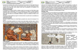 funcionarios con suficiente cultura, razón por la cual promovió los estudios. El monje inglés Alcuino de
York fue quien dio el impulso inicial a este florecimiento cultural. Las pocas escuelas que existían
surgieron a una nueva vida y fueron creadas muchas otras; se distinguieron los monasterios y las
escuelas oficiales del Estado.
Definición de escolástica
La escolástica es la reflexión filosófica y teológica surgida de las escuelas de la Edad Media, desde
Carlomagno hasta el Renacimiento, con el fin de comprender la fe cristiana. El nombre escolástica
procede del hecho de que la filosofía y la teología eran enseñadas en las scholae (escuelas), que
dieron origen más tarde a las universidades medievales. A pesar de la identidad de método y de la
aceptación
de muchos conceptos filosóficos por igual en los diversos autores, se puede notar en la escolástica una
multiplicidad de corrientes.
Ciencia de las escuelas
Ante todo la filosofía cristiana de la Edad Media se presenta como ciencia de las escuelas. En la
primera
parte de la Edad Media escolástico es el maestro de las artes liberales: gramática, lógica y retórica
(Trivium); geometría, aritmética, astronomía y música (Quadrivium). Desde el siglo XII en adelante, se
llamará escolástico a todo aquel que enseña en las escuelas, especialmente de Filosofíay Teología.
¿Cómo escribían?
En la escolástica encontramos varias formas de escritos, que reflejan la profundización creciente de la
especulación filosófica. En el primer período (siglos IX – XII) nos encontramos con pequeños tratados
de lógica, en parte independientes, en parte aclaraciones sobre escritos lógicos de Aristóteles y de
Porfirio
(neoplatónico del siglo III). También existen pequeños escritos filosóficos en forma de diálogo como
algunos tratados de Anselmo (siglo XI). En el período de oro de la escolástica (siglo XIII), los
comentarios a Aristóteles introducen al lector en el mundo filosófico y desarrollan una gran cantidad de
puntos de vista. Abundante material filosófico contienen las grandes obras teológicas, la multitud de
comentarios a las Sentencias de Pedro Lombardo (siglo XII) y las grandes sumas teológicas y
filosóficas. Informaciones menudas, resúmenes de las disputatio se presentan en estos escritos de tipo
peculiar que son las questiones. Los escritos escolásticos se hacían en latín. Este tipo de literatura
puede resultar desconcertante por la rigurosidad de su técnica, el formulismo de los razonamientos, las
extensas divisiones y subdivisiones y la impersonalidad en el estilo.
Autoridad y razón
La autoridad y la razón son los dos rieles por los que transitaba el tren de la filosofía escolástica. Toda
producción literaria teológica, que utilizaba conceptos filosóficos, se basaban en las siguientes fuentes:
• La auctoritas es el texto bíblico, la enseñanza de la Iglesia y la doctrina de los padres de la Iglesia.
También se le conoce como tradición. • La traditio es la tradición cristiana heredada de los apóstoles
que no fue puesta por escrito en la Biblia pero sigue viva en la Iglesia por la transmisión de los obispos.
La traditio es considerada parte de la revelación divina. • La ratio es la razón humana: la lógica, la
reflexión, la filosofía. Los temas escolásticos La escolástica medieval fue un esfuerzo extraordinario
para alcanzar la verdad, mediante la razón, en los terrenos filosófico y teológico. Entre los grandes
temas que ocuparon el pensamiento escolástico se encuentran:
• La trascendencia de la vida: desde presupuestos cristianos, en la Edad Media la vida terrenal se
concebía como una preparación para el más allá. De modo que la vida, según este punto de vista, tiene
una finalidad trascendente.
• La fe y la razón: la fe sería la luz que ilumina la inteligencia; y la gracia de Dios, la fuerza que anima a
actuar. Sin embargo, fue la profundidad y sobrenaturalidad de la fe cristiana la que llevó a los
escolásticos a profundizarla y querer comprenderla.
• Metafísica aristotélica: en este empeño les resultó de vital importancia el estudio de la metafísica,
llamada por Aristóteles filosofía primera, cimiento de la teología. La filosofía escolástica, que se
desarrolla
en un ambiente teológico, es preferentemente metafísica, centrada en el estudio del ser, de las
realidades intangibles. La primera de ellas es Dios, el Ser absoluto, según el cristianismo.
Períodos y orientaciones
En el desarrollo del
pensamiento escolástico,
podemos distinguir los
siguientes períodos: Siglos VII –
XI
En el período preescolástico,
que arranca con la patrística,
los problemas filosóficos se
refieren casi exclusivamente al
campo de la lógica. La orientación del pensamiento sigue una línea marcadamente platónica y
agustinista. La figura central del siglo XI es Anselmo de Caterbury (1033 – 1109). Toda su obra es un
diálogo entre la lógica y la fe cristiana. Es famosa su prueba de la existencia de Dios, conocida
 