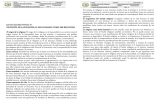 GUIA DOS SEGUNDO PERIODO 10°.
FILOSOFÍA DE LA RELIGIÓN, EL SER HUMANO COMO SER RELIGIOSO
El origen de lo religioso: El origen de lo religioso en la humanidad es tan incierto como el
origen mismo de la humanidad, pues no hay pruebas o testimonios que puedan
confirmarlo con exactitud. Sin embargo, desde las primeras manifestaciones de la vida
humana, han quedado vestigios de un sentir religioso, mítico-religioso, o trascendental.
Frente al acontecimiento de lo religioso en el ser humano, también se han elaborado
diversas teorías, muchas de ellas contradictorias entre sí. Dichas teorías van desde grandes
apologías del espíritu religioso como un hecho connatural a la vida humana, hasta aquellas
que aseguran que lo religioso es sólo fruto de la frustración o de la incapacidad de los seres
humanos por bastarse a sí mismos.
Como carencia: También hay teóricos que se basan en la historia de las mentalidades para
afirmar que el hecho religioso acontece cuando la persona se considera incapaz de explicar
los acontecimientos que debe vivir y, en lugar de establecer elucubraciones racionales,
convierte tales hechos en acciones y manifestaciones de un Dios.
Dichas teorías tienen un gran valor explicativo y argumentativo y su riqueza está en la
manera como nos permiten comprender la profundidad del sentido religioso.
Sin embargo, muchas de ellas terminan negando o descalificando el fenómeno religioso,
que ellos mismos han tomado como base de sus reflexiones, y lo colocan como una
debilidad de la racionalidad o como un elemento más, fruto de la imaginación.
Como necesidad: Hay teorías moderadas que argu-mentan que el sentido de lo religioso en
los seres humanos surge de una continua búsqueda, de la dinámica espiritual que las
personas desarrollan por su continua necesidad de llegar siempre a un punto más alto. Sólo
ese deseo de llegar a la Verdad, de profundizar y fundamentar los acontecimientos en una
realidad eterna y verdadera, hacen que la búsqueda sea religiosa.
Como experiencia de vida: No hay la suficiente claridad para asegurar cuál de todas es la
mejor o la única respuesta, pues cada persona y en cada acontecimiento la experiencia y la
necesidad de recurrir al encuentro con lo trascendente se manifiestan de una manera
diferente. Además, las explicaciones en pro o en contra pueden ser fruto de experiencias
religiosas satisfactorias o de frustraciones al respecto.
Por último, se reconoce que el hecho religioso, desde todo punto de vista y cualquiera que
sea su fundamento o el móvil psicológico de su acción, se manifiesta como un deseo, como
una necesidad, como una aspiración a la Verdad, a lo Absoluto, a una realidad fija y eterna.
Así mismo, lo religioso es una continua tensión entre lo profano y lo divino, entre lo
material y lo espiritual, y entre lo mortal y lo eterno, que se manifiesta como una continua
búsqueda de sentido de las cosas desde una perspectiva trascendental, desde una vivencia
espiritual.
El surgimiento del sentido religioso: Cualquier análisis de la vida humana se debe
contextualizar en una historia, en un ambiente, o dentro de un acontecimiento
determinado. Esa realidad nos ofrece unas garantías de comprensión más precisas y nos
posibilitan hacer juicios con mayor certeza sobre las condiciones de actuación de las
personas.
Lo religioso como hecho histórico: En este sentido, como las personas son históricas, la
forma como viven el hecho religioso también es histórica. No se puede extraer una
vivencia, una creencia o una manifestación del hecho religioso de la historia donde las
personas se desarrollan. El hecho religioso se realiza y se dinamiza en la historia; si lo
extraemos de ella, su comprensión es errada o carente de sentido. A lo largo de la historia,
se pueden encontrar diversas manifestaciones del acontecer religioso.
Así mismo, se descubre vestigios de instrumentos, materiales y rituales de carácter
religioso que nos ayudan a comprender sus manifestaciones y la importancia que dicha
vivencia tuvo para cada pueblo. Al ubicar el hecho religioso en la historia, tenemos
mayores posibilidades de análisis. Al estudiar la mayor cantidad de manifestaciones en la
historia y en las distintas culturas, podemos comprender mejor lo que significan esas
vivencias y la importancia que lo religioso tiene para la humanidad, con independencia de
las creencias particulares, las concepciones de Dios o sus relaciones con lo trascendente.
El siguiente cuadro nos ayuda a comprender mejor la aparición del acontecimiento
religioso con la aparición del ser humano en la historia.
 