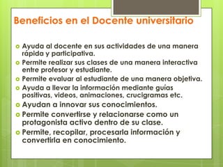 Beneficios en el Docente universitarioAyuda al docente en sus actividades de una manera rápida y participativa.Permite realizar sus clases de una manera interactiva entre profesor y estudiante.Permite evaluar al estudiante de una manera objetiva.Ayuda a llevar la información mediante guías positivas, videos, animaciones, crucigramas etc.Ayudan a innovar sus conocimientos.Permite convertirse y relacionarse como un protagonista activo dentro de su clase.Permite, recopilar, procesarla información y convertirla en conocimiento.