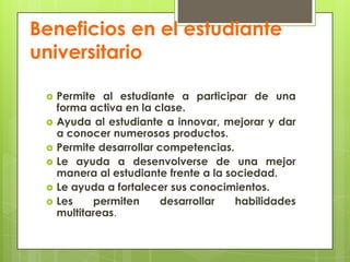 Beneficios en el estudiante universitarioPermite al estudiante a participar de una forma activa en la clase.Ayuda al estudiante a innovar, mejorar y dar a conocer numerosos productos.Permite desarrollar competencias.Le ayuda a desenvolverse de una mejor manera al estudiante frente a la sociedad.Le ayuda a fortalecer sus conocimientos.Les permiten desarrollar habilidades multitareas.