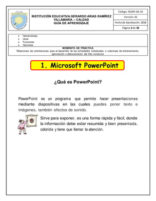 INSTITUCIÓN EDUCATIVA GERARDO ARIAS RAMÍREZ
VILLAMARÍA – CALDAS
GUÍA DE APRENDIZAJE
Código: IEGAR-GA-01
Versión: 01
Fecha de Aprobación: 2018
Página 3 de 38
 Herramientas
 Usos
 Funciones
 Opciones
MOMENTO DE PRÁCTICA
Relaciones las orientaciones para el desarrollo de las actividades individuales o colectivas de entrenamiento,
ejercitación o afianzamiento del Hilo conductor
¿Qué es PowerPoint?
PowerPoint es un programa que permite hacer presentaciones
mediante diapositivas en las cuales puedes poner texto e
imágenes, también efectos de sonido.
Sirve para exponer, es una forma rápida y fácil, donde
la información debe estar resumida y bien presentada,
colorida y tiene que llamar la atención.
1. Microsoft PowerPoint
 
