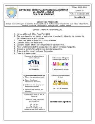 INSTITUCIÓN EDUCATIVA GERARDO ARIAS RAMÍREZ
VILLAMARÍA – CALDAS
GUÍA DE APRENDIZAJE
Código: IEGAR-GA-01
Versión: 01
Fecha de Aprobación: 2018
Página 35 de 38
MOMENTO DE PRODUCCIÓN
Indique las oraciones para el desarrollo de las actividades de trasferencia de conocimientos en el trabajo independiente,
individual o colectivo como proyecto, investigaciones, modelos, talleres…
Ejercicio 1. Microsoft PowerPoint 2010.
1. Ingresa a Microsoft Office PowerPoint 2010.
2. Elije una diapositiva en blanco y realiza una presentación utilizando los modelos de
diapositivas que se te proporcionan.
3. Coloca a los textos la alineación y color que desees.
4. Colócales fondo a las diapositivas.
5. Colócales efectos a todos los componentes de las diapositivas.
6. Aplica una transición distinta a cada diapositiva con un tiempo de 2 segundos.
7. Colócale la fecha la hora y tú nombre al pie de la diapositiva.
8. Graba tu archivo con el nombre de Convención
9. Observa tu presentación.
 